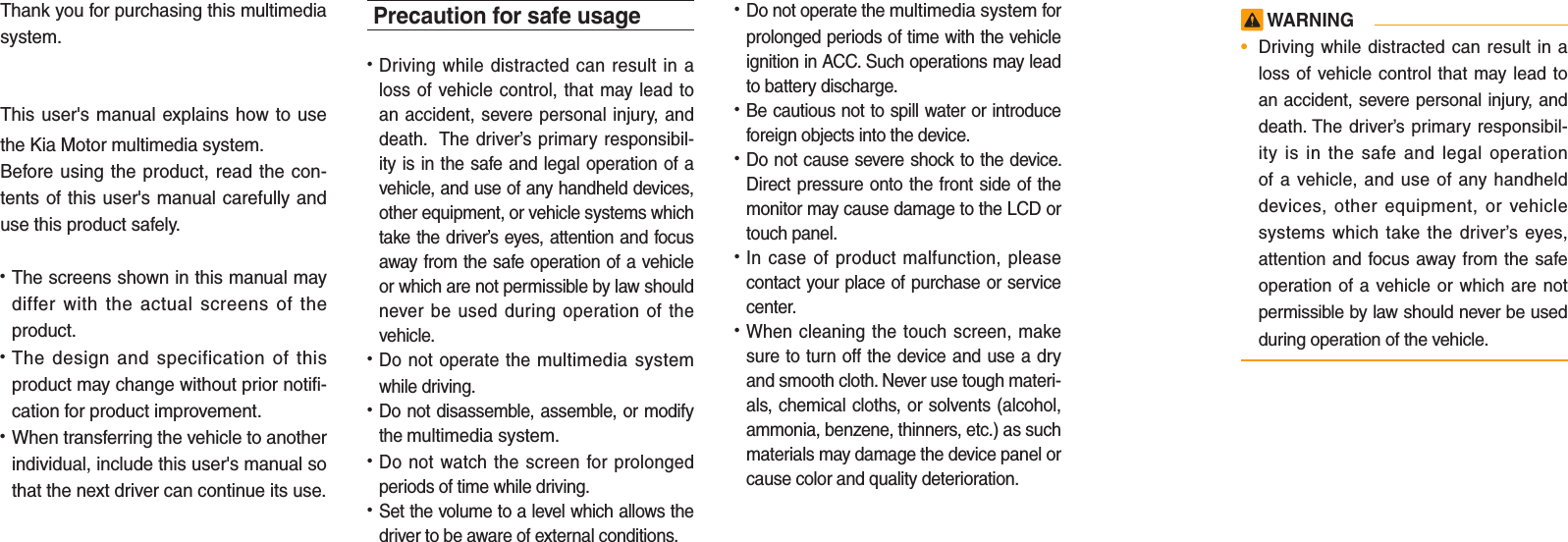 Thank you for purchasing this multimedia system.This user&apos;s manual explains how to use the Kia Motor multimedia system.Before using the product, read the con-tents of this user&apos;s manual carefully and use this product safely.• The screens shown in this manual may differ with the actual screens of the product.• The design and specification of this product may change without prior notifi-cation for product improvement.• When transferring the vehicle to another individual, include this user&apos;s manual so that the next driver can continue its use.Precaution for safe usage•   Driving while distracted can result in a loss of vehicle control, that may lead to an accident, severe personal injury, and death.  The driver’s primary responsibil-ity is in the safe and legal operation of a vehicle, and use of any handheld devices, other equipment, or vehicle systems which take the driver’s eyes, attention and focus away from the safe operation of a vehicle or which are not permissible by law should never be used during operation of the vehicle.• Do not operate the multimedia system while driving. • Do not disassemble, assemble, or modify the multimedia system.•  Do not watch the screen for prolonged periods of time while driving. •  Set the volume to a level which allows the driver to be aware of external conditions.  •  Do not operate the multimedia system for prolonged periods of time with the vehicle ignition in ACC. Such operations may lead to battery discharge.• Be cautious not to spill water or introduce foreign objects into the device.• Do not cause severe shock to the device. Direct pressure onto the front side of the monitor may cause damage to the LCD or touch panel. • In case of product malfunction, please contact your place of purchase or service center.• When cleaning the touch screen, make sure to turn off the device and use a dry and smooth cloth. Never use tough materi-als, chemical cloths, or solvents (alcohol, ammonia, benzene, thinners, etc.) as such materials may damage the device panel or cause color and quality deterioration.  WARNING•  Driving while distracted can result in a loss of vehicle control that may lead to an accident, severe personal injury, and death. The driver’s primary responsibil-ity is in the safe and legal operation of a vehicle, and use of any handheld devices, other equipment, or vehicle systems which take the driver’s eyes, attention and focus away from the safe operation of a vehicle or which are not permissible by law should never be used during operation of the vehicle.