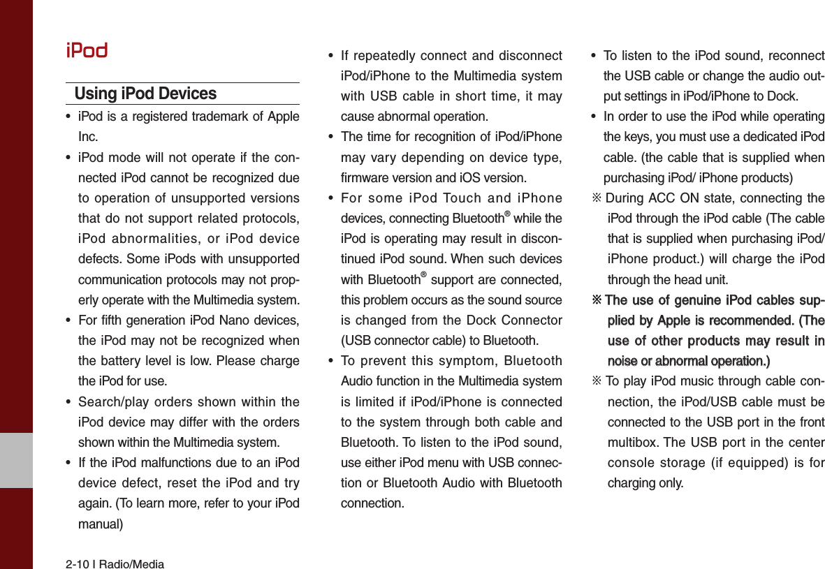 2-10 I Radio/MediaiPodUsing iPod Devices• iPod is a registered trademark of AppleInc.•iPod mode will not operate if the con-nected iPod cannot be recognized dueto operation of unsupported versionsthat do not support related protocols,iPod abnormalities, or iPod devicedefects. Some iPods with unsupportedcommunication protocols may not prop-erly operate with the Multimedia system.• For fifth generation iPod Nano devices,the iPod may not be recognized whenthe battery level is low. Please chargethe iPod for use. • Search/play orders shown within theiPod device may differ with the ordersshown within the Multimedia system.•If the iPod malfunctions due to an iPoddevice defect, reset the iPod and tryagain. (To learn more, refer to your iPodmanual)• If repeatedly connect and disconnectiPod/iPhone to the Multimedia systemwith USB cable in short time, it maycause abnormal operation. •The time for recognition of iPod/iPhonemay vary depending on device type,firmware version and iOS version.• For some iPod Touch and iPhonedevices, connecting Bluetooth® while theiPod is operating may result in discon-tinued iPod sound. When such deviceswith Bluetooth® support are connected,this problem occurs as the sound sourceis changed from the Dock Connector(USB connector cable) to Bluetooth.• To prevent this symptom, BluetoothAudio function in the Multimedia systemis limited if iPod/iPhone is connectedto the system through both cable andBluetooth. To listen to the iPod sound,use either iPod menu with USB connec-tion or Bluetooth Audio with Bluetoothconnection.• To listen to the iPod sound, reconnectthe USB cable or change the audio out-put settings in iPod/iPhone to Dock.•In order to use the iPod while operatingthe keys, you must use a dedicated iPodcable. (the cable that is supplied whenpurchasing iPod/ iPhone products)※  During ACC ON state, connecting the iPod through the iPod cable (The cable that is supplied when purchasing iPod/iPhone product.) will charge the iPod through the head unit.※  The use of genuine iPod cables sup-  The use of genuine iPod cables sup-plied by Apple is recommended. (The plied by Apple is recommended. (The use of other products may result in use of other products may result in noise or abnormal operation.)noise or abnormal operation.)※  To play iPod music through cable con-nection, the iPod/USB cable must be connected to the USB port in the front multibox. The USB port in the center console storage (if equipped) is for charging only.