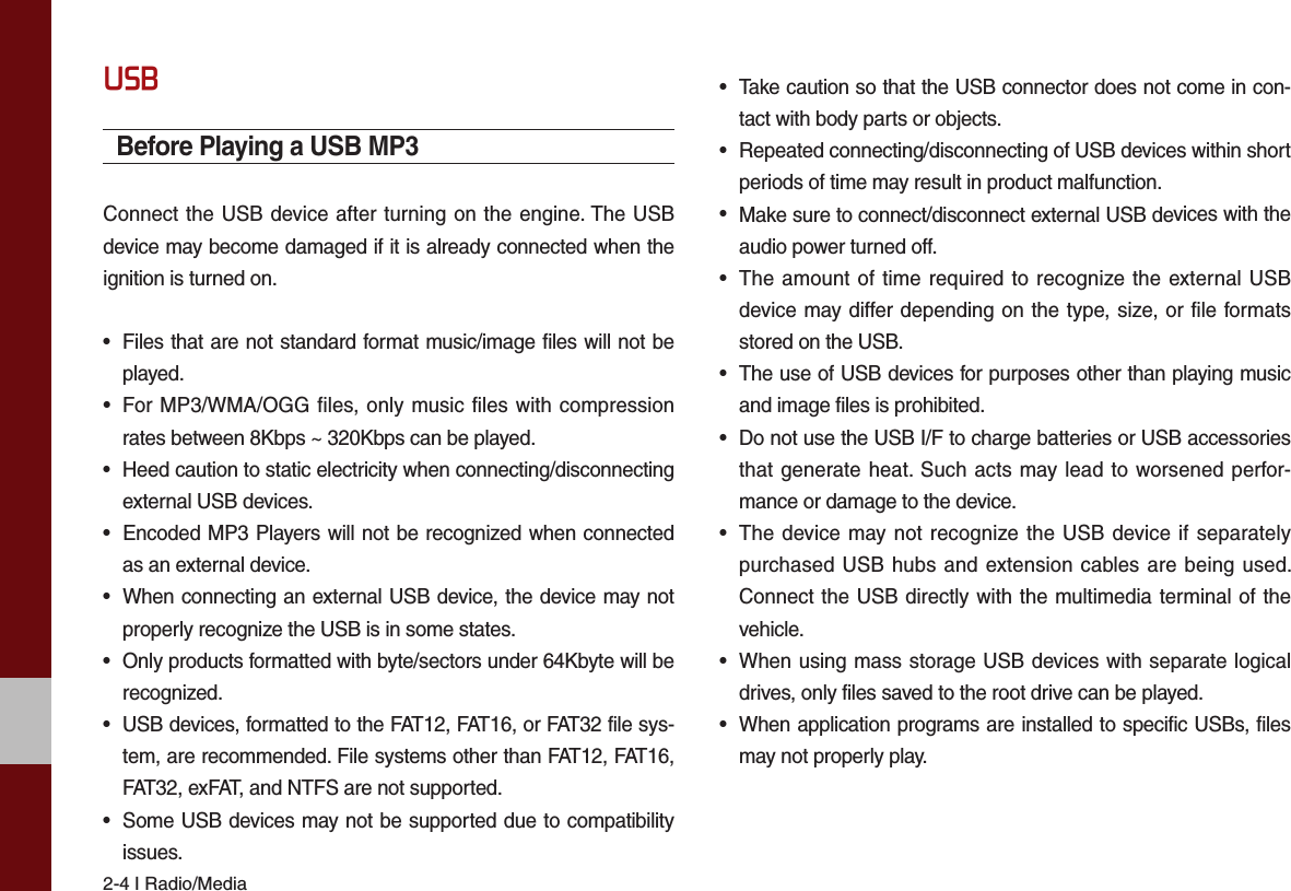 2-4 I Radio/MediaUSBBefore Playing a USB MP3Connect the USB device after turning on the engine. The USB device may become damaged if it is already connected when the ignition is turned on.•Files that are not standard format music/image files will not beplayed.• For MP3/WMA/OGG files, only music files with compressionrates between 8Kbps ~ 320Kbps can be played.•Heed caution to static electricity when connecting/disconnectingexternal USB devices.• Encoded MP3 Players will not be recognized when connectedas an external device.•When connecting an external USB device, the device may notproperly recognize the USB is in some states.•Only products formatted with byte/sectors under 64Kbyte will berecognized.•USB devices, formatted to the FAT12, FAT16, or FAT32 file sys-tem, are recommended. File systems other than FAT12, FAT16,FAT32, exFAT, and NTFS are not supported.•Some USB devices may not be supported due to compatibilityissues.•Take caution so that the USB connector does not come in con-tact with body parts or objects.•Repeated connecting/disconnecting of USB devices within shortperiods of time may result in product malfunction.•Make sure to connect/disconnect external USB devices with theaudio power turned off.• The amount of time required to recognize the external USBdevice may differ depending on the type, size, or file formatsstored on the USB.•The use of USB devices for purposes other than playing musicand image files is prohibited. •Do not use the USB I/F to charge batteries or USB accessoriesthat generate heat. Such acts may lead to worsened perfor-mance or damage to the device.• The device may not recognize the USB device if separatelypurchased USB hubs and extension cables are being used.Connect the USB directly with the multimedia terminal of thevehicle.• When using mass storage USB devices with separate logicaldrives, only files saved to the root drive can be played.•When application programs are installed to specific USBs, filesmay not properly play.