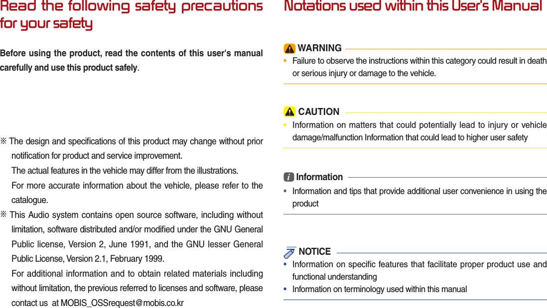 Read the following safety precautions for your safetyBefore using the product, read the contents of this user&apos;s manual carefully and use this product safely.※ The design and speciﬁ cations of this product may change without prior notiﬁ cation for product and service improvement.The actual features in the vehicle may differ from the illustrations.For more accurate information about the vehicle, please refer to the catalogue.※ This Audio system contains open source software, including without limitation, software distributed and/or modiﬁ ed under the GNU General Public license, Version 2, June 1991, and the GNU lesser General Public License, Version 2.1, February 1999. For additional information and to obtain related materials including without limitation, the previous referred to licenses and software, please contact us  at MOBIS_OSSrequest@mobis.co.krNotations used within this User&apos;s Manual WARNING•  Failure to observe the instructions within this category could result in death or serious injury or damage to the vehicle. CAUTION•  Information on matters that could potentially lead to injury or vehicle damage/malfunction Information that could lead to higher user safetyi Information•  Information and tips that provide additional user convenience in using the product NOTICE•  Information on specific features that facilitate proper product use and functional understanding•  Information on terminology used within this manual