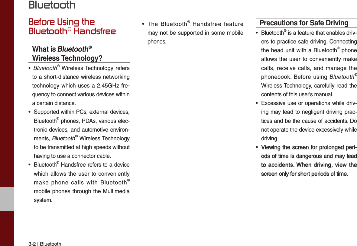 3-2 I BluetoothBefore Using the Bluetooth® HandsfreeWhat is Bluetooth® Wireless Technology?•   Bluetooth® Wireless Technology refersto a short-distance wireless networkingtechnology which uses a 2.45GHz fre-quency to connect various devices withina certain distance.• Supported within PCs, external devices,Bluetooth® phones, PDAs, various elec-tronic devices, and automotive environ-ments, Bluetooth® Wireless Technologyto be transmitted at high speeds withouthaving to use a connector cable.• Bluetooth® Handsfree refers to a devicewhich allows the user to convenientlymake phone calls with Bluetooth®mobile phones through the Multimediasystem.•The Bluetooth® Handsfree featuremay not be supported in some mobilephones. Precautions for Safe Driving• Bluetooth® is a feature that enables driv-ers to practice safe driving. Connectingthe head unit with a Bluetooth® phoneallows the user to conveniently makecalls, receive calls, and manage thephonebook. Before using Bluetooth®Wireless Technology, carefully read thecontents of this user’s manual.•Excessive use or operations while driv-ing may lead to negligent driving prac-tices and be the cause of accidents. Donot operate the device excessively whiledriving.••Viewing the screen for prolonged peri-Viewing the screen for prolonged peri-ods of time is dangerous and may leadods of time is dangerous and may leadto  accidents. When driving, view theto accidents. When driving, view thescreen only for short periods of time.screen only for short periods of time.Bluetooth