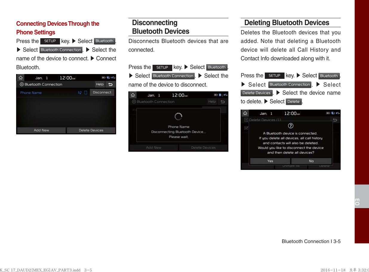 Bluetooth Connection I 3-503Connecting Devices Through the Phone SettingsPress the SETUP key. ▶ Select Bluetooth. ▶ Select Bluetooth Connection.  ▶ Select the name of the device to connect. ▶ Connect Bluetooth.Disconnecting Bluetooth DevicesDisconnects Bluetooth devices that are connected.Press the SETUP key. ▶ Select Bluetooth. ▶ Select Bluetooth Connection.  ▶ Select the name of the device to disconnect.Deleting Bluetooth DevicesDeletes the Bluetooth devices that you added. Note that deleting a Bluetooth device will delete all Call History and Contact Info downloaded along with it.Press the SETUP key. ▶ Select Bluetooth. ▶ Select Bluetooth Connection.  ▶ Select Delete Devices.  ▶ Select the device name to delete. ▶ Select Delete.K_SC 17_DAUD2[MEX_EG]AV_PART3.indd   3-5K_SC 17_DAUD2[MEX_EG]AV_PART3.indd   3-5 2016-11-18   오후 3:32:022016-11-18   오후 3:32:0
