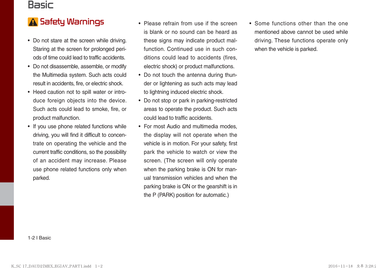 1-2 I Basic Safety Warnings •  Do not stare at the screen while driving. Staring at the screen for prolonged peri-ods of time could lead to traffic accidents.•  Do not disassemble, assemble, or modify the Multimedia system. Such acts could result in accidents, fire, or electric shock.•  Heed caution not to spill water or intro-duce foreign objects into the device. Such acts could lead to smoke, fire, or product malfunction.•  If you use phone related functions while driving, you will find it difficult to concen-trate on operating the vehicle and the current traffic conditions, so the possibility of an accident may increase. Please use phone related functions only when parked.•  Please refrain from use if the screen is blank or no sound can be heard as these signs may indicate product mal-function. Continued use in such con-ditions could lead to accidents (fires, electric shock) or product malfunctions.•  Do not touch the antenna during thun-der or lightening as such acts may lead to lightning induced electric shock.•  Do not stop or park in parking-restricted areas to operate the product. Such acts could lead to traffic accidents.•  For most Audio and multimedia modes, the display will not operate when the vehicle is in motion. For your safety, first park the vehicle to watch or view the screen. (The screen will only operate when the parking brake is ON for man-ual transmission vehicles and when the parking brake is ON or the gearshift is in the P (PARK) position for automatic.)•  Some functions other than the one mentioned above cannot be used while driving. These functions operate only when the vehicle is parked.  BasicK_SC 17_DAUD2[MEX_EG]AV_PART1.indd   1-2K_SC 17_DAUD2[MEX_EG]AV_PART1.indd   1-2 2016-11-18   오후 3:28:272016-11-18   오후 3:28:2