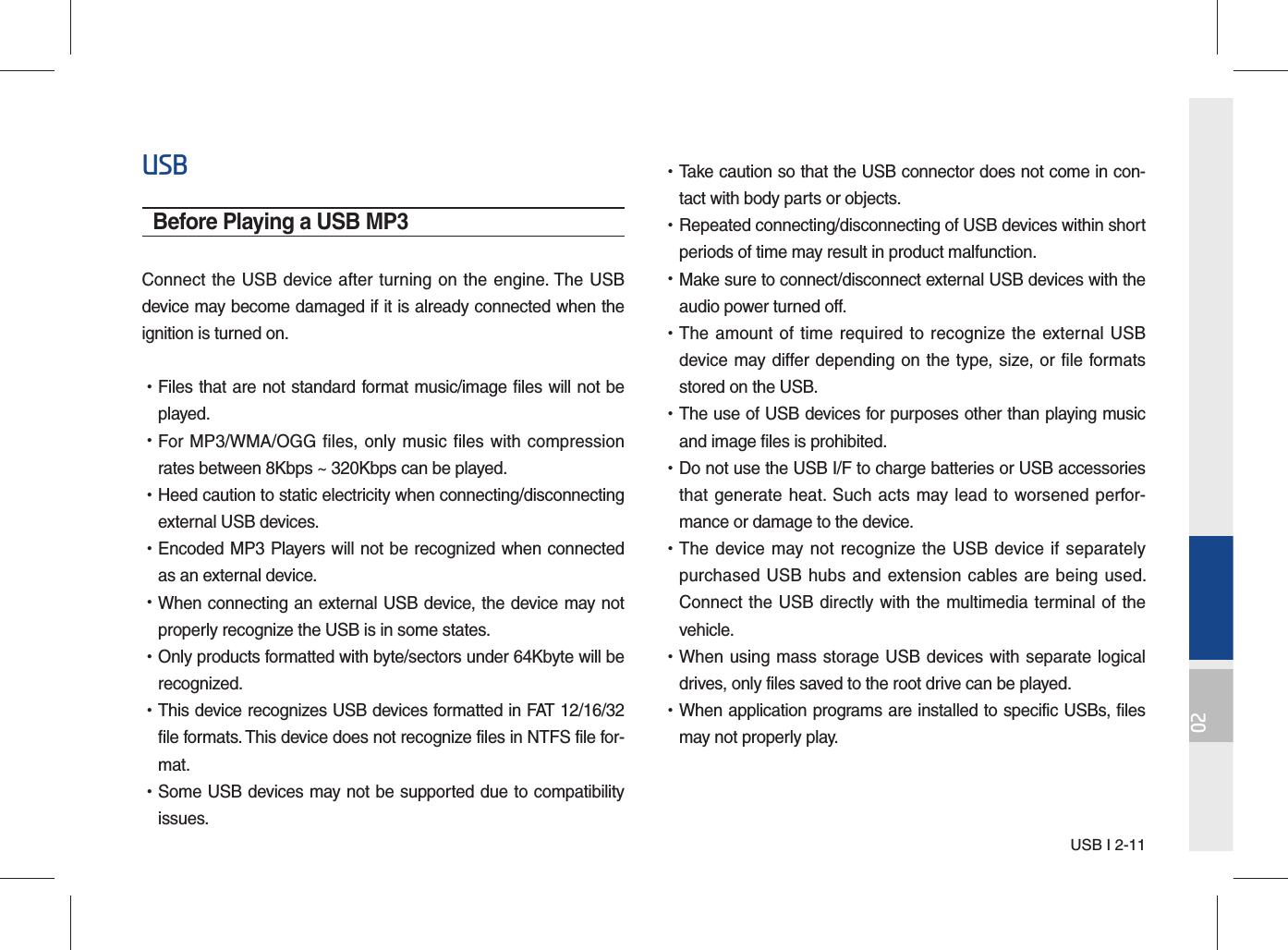 USB I 2-1102USBBefore Playing a USB MP3Connect the USB device after turning on the engine. The USB device may become damaged if it is already connected when the ignition is turned on. •Files that are not standard format music/image files will not beplayed. •For MP3/WMA/OGG files, only music files with compressionrates between 8Kbps ~ 320Kbps can be played. •Heed caution to static electricity when connecting/disconnectingexternal USB devices. •Encoded MP3 Players will not be recognized when connectedas an external device. •When connecting an external USB device, the device may notproperly recognize the USB is in some states. •Only products formatted with byte/sectors under 64Kbyte will berecognized. •This device recognizes USB devices formatted in FAT 12/16/32file formats. This device does not recognize files in NTFS file for-mat. •Some USB devices may not be supported due to compatibilityissues. •Take caution so that the USB connector does not come in con-tact with body parts or objects. •Repeated connecting/disconnecting of USB devices within shortperiods of time may result in product malfunction. •Make sure to connect/disconnect external USB devices with theaudio power turned off. •The amount of time required to recognize the external USBdevice may differ depending on the type, size, or file formatsstored on the USB. •The use of USB devices for purposes other than playing musicand image files is prohibited.  •Do not use the USB I/F to charge batteries or USB accessoriesthat generate heat. Such acts may lead to worsened perfor-mance or damage to the device. •The device may not recognize the USB device if separatelypurchased USB hubs and extension cables are being used.Connect the USB directly with the multimedia terminal of thevehicle. •When using mass storage USB devices with separate logicaldrives, only files saved to the root drive can be played. •When application programs are installed to specific USBs, filesmay not properly play.