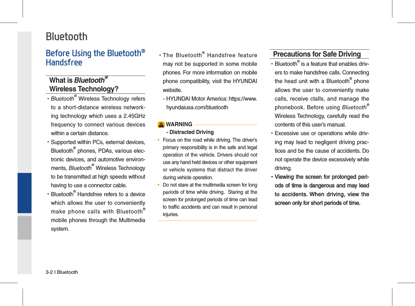 3-2 I BluetoothBefore Using the Bluetooth® HandsfreeWhat is Bluetooth® Wireless Technology? •Bluetooth® Wireless Technology refers to a short-distance wireless network-ing technology which uses a 2.45GHz frequency to connect various devices within a certain distance. •Supported within PCs, external devices, Bluetooth® phones, PDAs, various elec-tronic devices, and automotive environ-ments, Bluetooth® Wireless Technology to be transmitted at high speeds without having to use a connector cable. •Bluetooth® Handsfree refers to a device which allows the user to conveniently make phone calls with Bluetooth® mobile phones through the Multimedia system. •The Bluetooth® Handsfree feature may not be supported in some mobile phones. For more information on mobile phone compatibility, visit the HYUNDAI website.- HYUNDAI Motor America: https://www.hyundaiusa.com/bluetooth WARNING- Distracted Driving•  Focus on the road while driving. The driver&apos;s primary responsibility is in the safe and legal operation of the vehicle. Drivers should not use any hand held devices or other equipment or vehicle systems that distract the driver during vehicle operation.•  Do not stare at the multimedia screen for long periods of time while driving.  Staring at the screen for prolonged periods of time can lead to trafﬁ c accidents and can result in personal injuries.Precautions for Safe Driving •Bluetooth® is a feature that enables driv-ers to make handsfree calls. Connecting the head unit with a Bluetooth® phone allows the user to conveniently make calls, receive ctalls, and manage the phonebook. Before using Bluetooth® Wireless Technology, carefully read the contents of this user’s manual. •Excessive use or operations while driv-ing may lead to negligent driving prac-tices and be the cause of accidents. Do not operate the device excessively while driving. •Viewing the screen for prolonged peri-Viewing the screen for prolonged peri-ods of time is dangerous and may lead ods of time is dangerous and may lead to accidents. When driving,  view the to accidents. When driving, view the screen only for short periods of time.screen only for short periods of time.Bluetooth