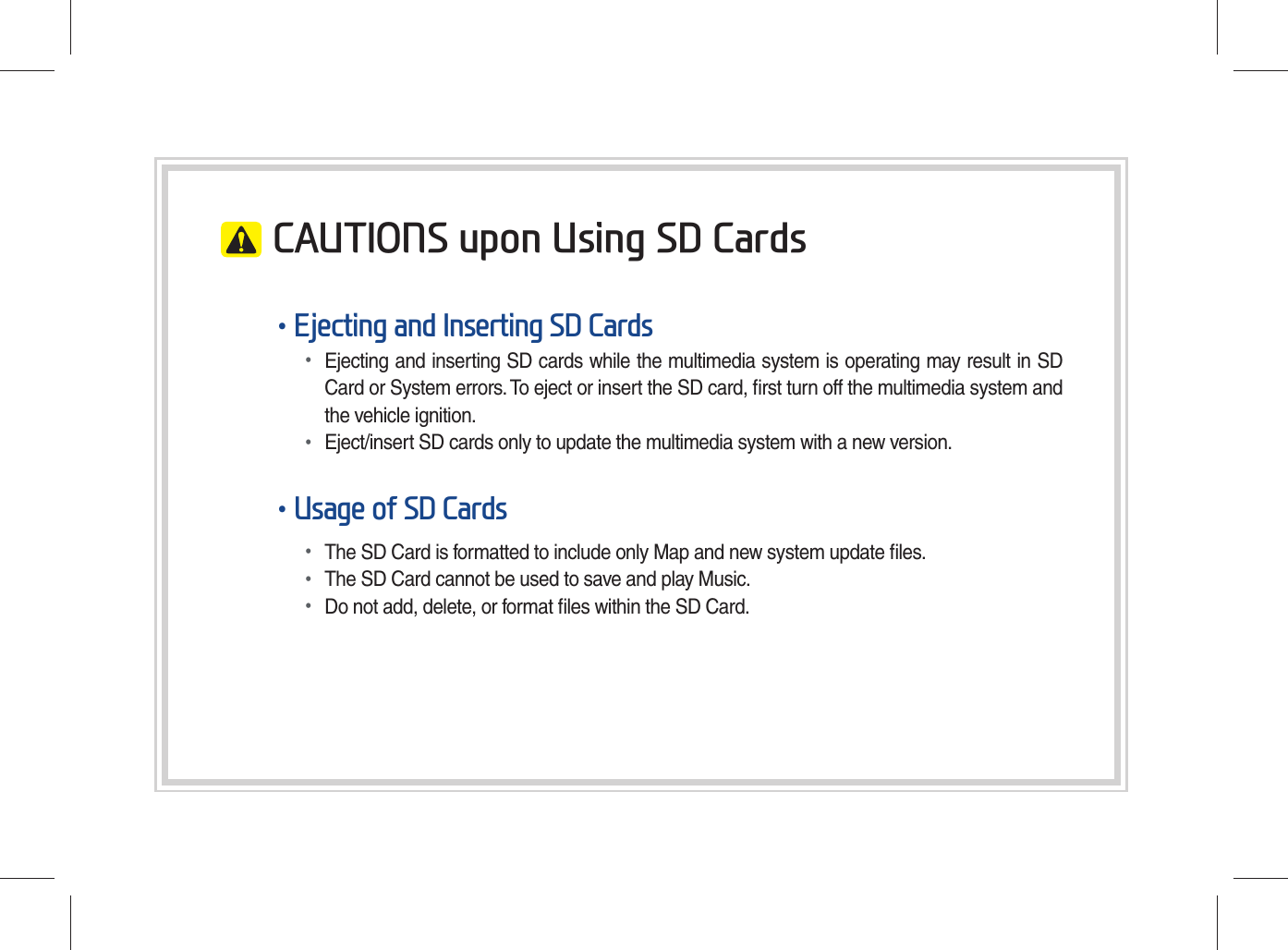CAUTIONS upon Using SD Cards•Ejecting and Inserting SD Cards•Ejecting and inserting SD cards while the multimedia system is operating may result in SDCard or System errors. To eject or insert the SD card, ﬁ rst turn off the multimedia system andthe vehicle ignition.•Eject/insert SD cards only to update the multimedia system with a new version.•Usage of SD Cards•The SD Card is formatted to include only Map and new system update ﬁ les.•The SD Card cannot be used to save and play Music.•Do not add, delete, or format ﬁ les within the SD Card.