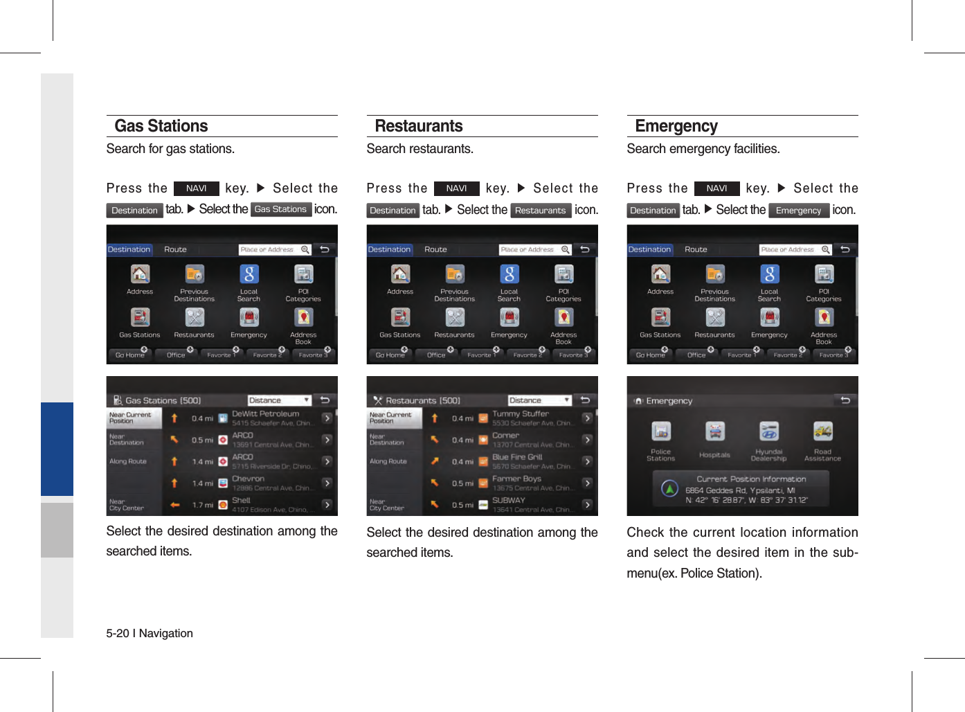 5-20 I NavigationGas StationsSearch for gas stations.Press the NAVI key. ▶ Select the Destination tab. ▶ Select the Gas Stations icon.Select the desired destination among the searched items.RestaurantsSearch restaurants.Press the NAVI key. ▶ Select the Destination tab. ▶ Select the Restaurants icon.Select the desired destination among the searched items.EmergencySearch emergency facilities.Press the NAVI key. ▶ Select the Destination tab. ▶ Select the Emergency icon.Check the current location information and select the desired item in the sub-menu(ex. Police Station).