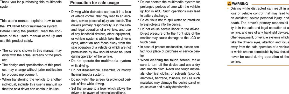 Thank you for purchasing this multimedia system.This user’s manual explains how to use the HYUNDAI Motor multimedia system.Before using the product, read the con-tents of this user’s manual carefully and use this product safely.• The screens shown in this manual maydiffer with the actual screens of the prod-uct.• The design and specification of this prod-uct may change without prior notificationfor product improvement.• When transferring the vehicle to anotherindividual, include this user’s manual sothat the next driver can continue its use.Precaution for safe usage•  Driving while distracted can result in a lossof vehicle control, that may lead to an acci-dent, severe personal injury, and death. Thedriver’s primary responsibility is in the safeand legal operation of a vehicle, and useof any handheld devices, other equipment,or vehicle systems which take the driver’seyes, attention and focus away from thesafe operation of a vehicle or which are notpermissible by law should never be usedduring operation of the vehicle.• Do not operate the multimedia systemwhile driving. • Do not disassemble, assemble, or modifythe multimedia system.•  Do not watch the screen for prolonged peri-ods of time while driving. •  Set the volume to a level which allows thedriver to be aware of external conditions.•  Do not operate the multimedia system for prolonged periods of time with the vehicleignition in ACC. Such operations may leadto battery discharge.• Be cautious not to spill water or introduceforeign objects into the device.• Do not cause severe shock to the device. Direct pressure onto the front side of themonitor may cause damage to the LCD ortouch panel. • In case of product malfunction, please con-tact your place of purchase or service cen-ter.• When cleaning the touch screen, makesure to turn off the device and use a dryand smooth cloth. Never use tough materi-als, chemical cloths, or solvents (alcohol,ammonia, benzene, thinners, etc.) as suchmaterials may damage the device panel orcause color and quality deterioration.  WARNING•Driving while distracted can result in aloss of vehicle control that may lead toan accident, severe personal injury, anddeath. The driver’s primary responsibil-ity is in the safe and legal operation of avehicle, and use of any handheld devices,other equipment, or vehicle systems whichtake the driver’s eyes, attention and focusaway from the safe operation of a vehicleor which are not permissible by law shouldnever be used during operation of thevehicle.