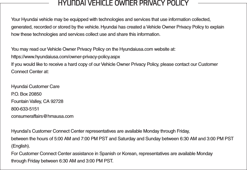 +&lt;81&apos;$,9(+,&amp;/(2:1(535,9$&amp;&lt;32/,&amp;&lt;Your Hyundai vehicle may be equipped with technologies and services that use information collected,  generated, recorded or stored by the vehicle. Hyundai has created a Vehicle Owner Privacy Policy to explain  how these technologies and services collect use and share this information.You may read our Vehicle Owner Privacy Policy on the Hyundaiusa.com website at:https://www.hyundaiusa.com/owner-privacy-policy.aspxIf you would like to receive a hard copy of our Vehicle Owner Privacy Policy, please contact our Customer  Connect Center at:Hyundai Customer CareP.O. Box 20850Fountain Valley, CA 92728800-633-5151consumeraffairs@hmausa.comHyundai’s Customer Connect Center representatives are available Monday through Friday,  between the hours of 5:00 AM and 7:00 PM PST and Saturday and Sunday between 6:30 AM and 3:00 PM PST (English).For Customer Connect Center assistance in Spanish or Korean, representatives are available Monday  through Friday between 6:30 AM and 3:00 PM PST.
