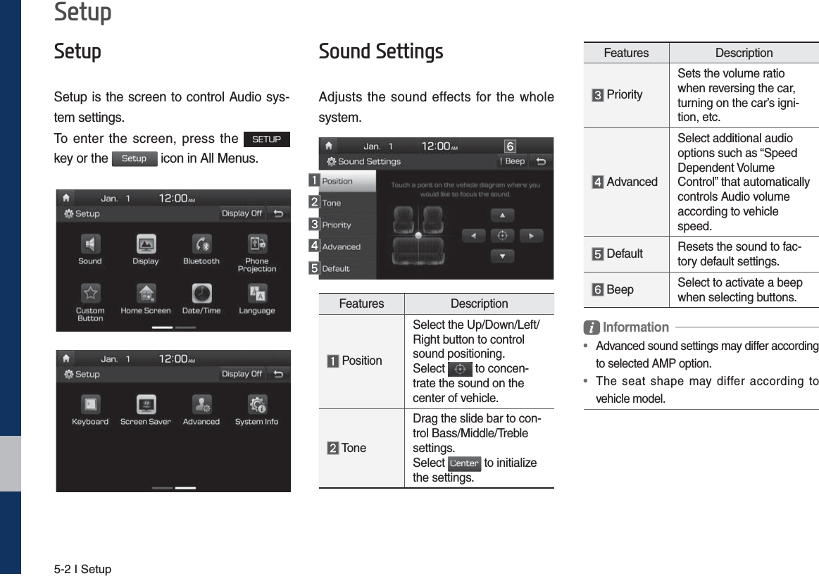 5-2 I Setup6HWXS6HWXSSetup is the screen to control Audio sys-tem settings. To enter the screen, press the 4&amp;561 key or the 4FUVQ icon in All Menus. 6RXQG6HWWLQJVAdjusts the sound effects for the whole system.Features Description PositionSelect the Up/Down/Left/Right button to control sound positioning.Select   to concen-trate the sound on the center of vehicle. ToneDrag the slide bar to con-trol Bass/Middle/Treble settings.Select $FOUFS to initialize the settings.Features Description PrioritySets the volume ratio when reversing the car, turning on the car’s igni-tion, etc. AdvancedSelect additional audio options such as “Speed Dependent Volume Control” that automatically controls Audio volume according to vehicle speed. Default Resets the sound to fac-tory default settings. Beep Select to activate a beep when selecting buttons. Information•   Advanced sound settings may differ according to selected AMP option.•  The seat shape may differ according to vehicle model.