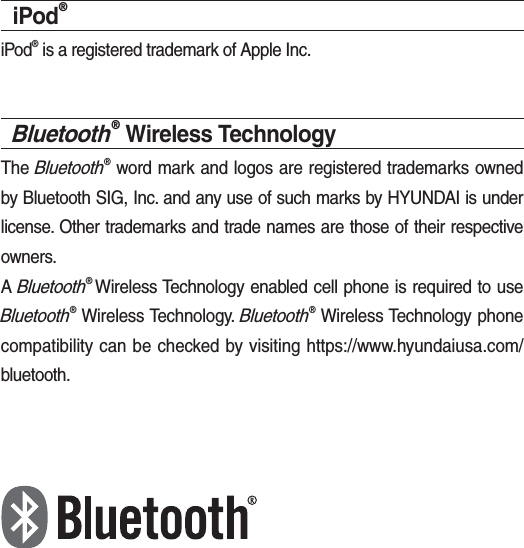 iPod®iPod® is a registered trademark of Apple Inc.Bluetooth® Wireless TechnologyThe Bluetooth® word mark and logos are registered trademarks owned by Bluetooth SIG, Inc. and any use of such marks by HYUNDAI is under license. Other trademarks and trade names are those of their respective owners.A Bluetooth® Wireless Technology enabled cell phone is required to use Bluetooth® Wireless Technology. Bluetooth® Wireless Technology phone compatibility can be checked by visiting https://www.hyundaiusa.com/bluetooth.