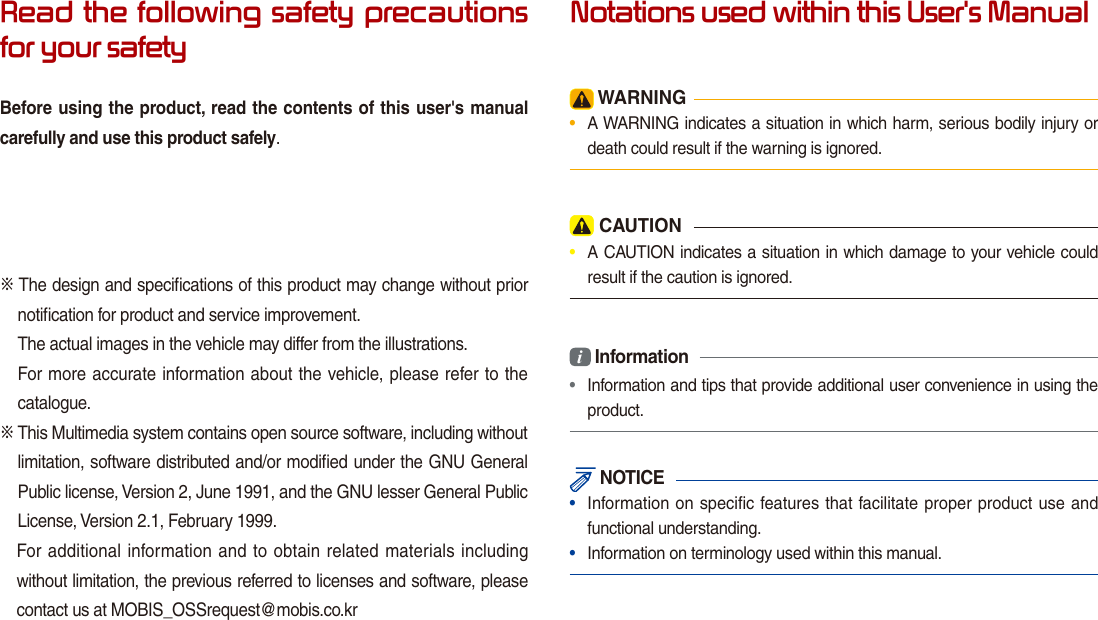 Read the following safety precautions for your safetyBefore using the product, read the contents of this user&apos;s manual carefully and use this product safely.※ The design and speciﬁcations of this product may change without prior notiﬁcation for product and service improvement.The actual images in the vehicle may differ from the illustrations.For more accurate information about the vehicle, please refer to the catalogue.※  This Multimedia system contains open source software, including without limitation, software distributed and/or modiﬁed under the GNU General Public license, Version 2, June 1991, and the GNU lesser General Public License, Version 2.1, February 1999.  For additional information and to obtain related materials including without limitation, the previous referred to licenses and software, please contact us at MOBIS_OSSrequest@mobis.co.krNotations used within this User&apos;s Manual WARNING•  A WARNING indicates a situation in which harm, serious bodily injury or death could result if the warning is ignored. CAUTION•  A CAUTION indicates a situation in which damage to your vehicle could result if the caution is ignored.i Information•  Information and tips that provide additional user convenience in using the product. NOTICE•  Information on specific features that facilitate proper product use and functional understanding.•  Information on terminology used within this manual.
