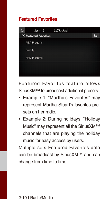 2-10 I Radio/MediaFeatured FavoritesFeatured  Favorites  feature  allows SiriusXM™ to broadcast additional presets.•Example 1: “Martha’s Favorites” mayrepresent Martha Stuart’s favorites pre-sets on her radio. •Example 2: During holidays, “HolidayMusic” may represent all the SiriusXM™channels that are playing the holidaymusic for easy access by users. Multiple sets Featured Favorites data can be broadcast by SiriusXM™ and can change from time to time. 