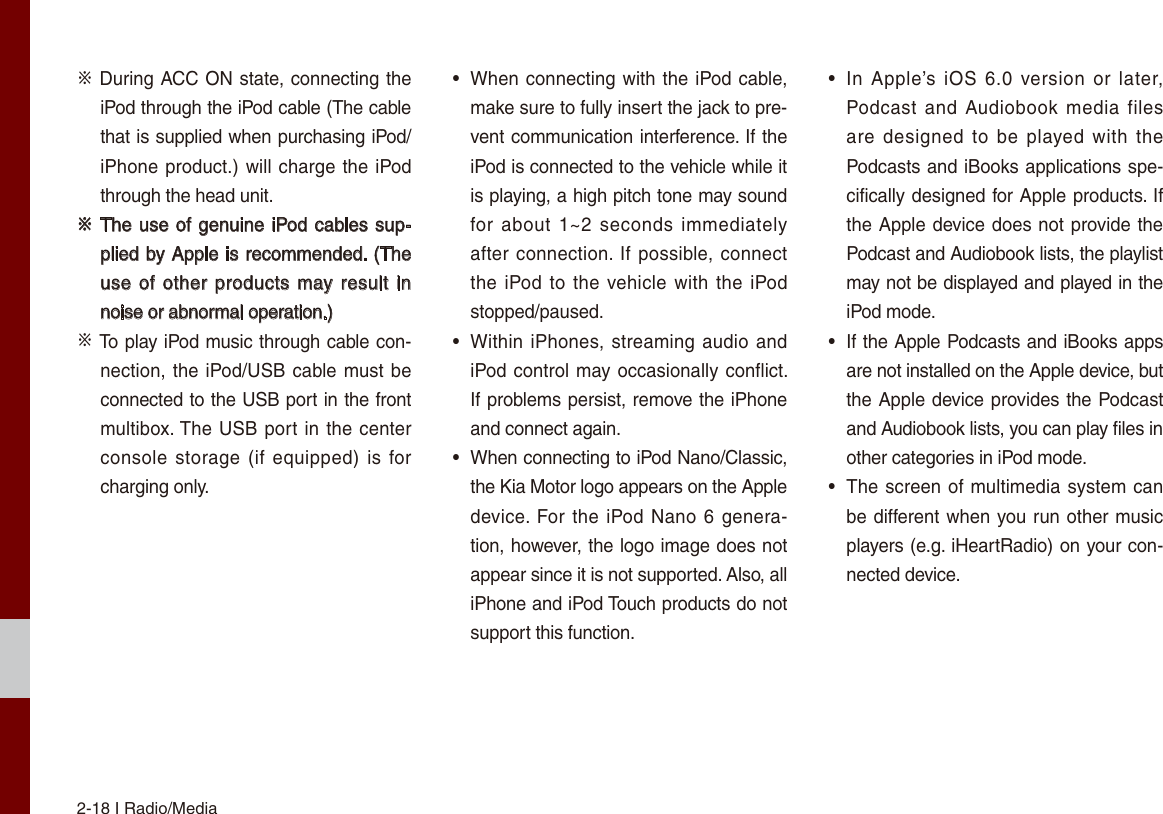 2-18 I Radio/Media※ During ACC ON state, connecting the iPod through the iPod cable (The cable that is supplied when purchasing iPod/iPhone product.) will charge the iPod through the head unit.※ The use of genuine iPod cables sup-plied by Apple is recommended. (The use of other  products may result in noise or abnormal operation.)※ To play iPod music through cable con-nection, the iPod/USB cable must be connected to the USB port in the front multibox. The USB port in the center console storage (if equipped) is  for charging only.•  When connecting with the iPod cable, make sure to fully insert the jack to pre-vent communication interference. If the iPod is connected to the vehicle while it is playing, a high pitch tone may sound for about  1~2  seconds  immediately after connection. If possible, connect the iPod to  the vehicle with the iPod stopped/paused.•  Within iPhones, streaming audio and iPod control may occasionally conflict. If problems persist, remove the iPhone and connect again.•  When connecting to iPod Nano/Classic, the Kia Motor logo appears on the Apple device. For the iPod Nano 6 genera-tion, however, the logo image does not appear since it is not supported. Also, all iPhone and iPod Touch products do not support this function.•  In  Apple’s  iOS  6.0  version or  later, Podcast and  Audiobook media files are designed  to  be  played  with  the Podcasts and iBooks applications spe-cifically designed for Apple products. If the Apple device does not provide the Podcast and Audiobook lists, the playlist may not be displayed and played in the iPod mode.•  If the Apple Podcasts and iBooks apps are not installed on the Apple device, but the Apple device provides the Podcast and Audiobook lists, you can play files in other categories in iPod mode.•  The screen of multimedia system can be different when you run other music players (e.g. iHeartRadio) on your con-nected device.