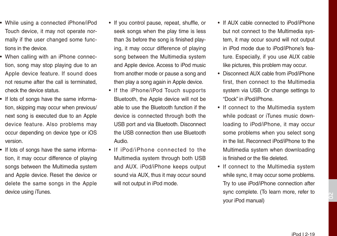 iPod I 2-1902•While using a connected iPhone/iPodTouch device, it may not operate nor-mally if the user changed some func-tions in the device.•When calling with an iPhone connec-tion, song may stop playing due to anApple device feature. If sound doesnot resume after the call is terminated,check the device status.• If lots of songs have the same informa-tion, skipping may occur when previous/next song is executed due to an Appledevice  feature.  Also  problems  mayoccur depending on device type or iOSversion.• If lots of songs have the same informa-tion, it may occur difference of playingsongs between the Multimedia systemand Apple device. Reset the device ordelete the same  songs in the Appledevice using iTunes.•If you control pause, repeat, shuffle, orseek songs when the play time is lessthan 3s before the song is finished play-ing, it may occur difference of playingsong between the Multimedia systemand Apple device. Access to iPod musicfrom another mode or pause a song and then play a song again in Apple device.•If  the  iPhone/iPod Touch  supportsBluetooth, the Apple device will not beable to use the Bluetooth function if thedevice is connected through both theUSB port and via Bluetooth. Disconnectthe USB connection then use BluetoothAudio.•If  iPod/iPhone  connected  to  theMultimedia system through both USBand AUX. iPod/iPhone keeps outputsound via AUX, thus it may occur soundwill not output in iPod mode.•If AUX cable connected to iPod/iPhonebut not connect to the Multimedia sys-tem, it may occur sound will not outputin iPod mode due to iPod/iPhone’s fea-ture. Especially, if you use AUX cablelike pictures, this problem may occur. • Disconnect AUX cable from iPod/iPhonefirst, then  connect to the  Multimediasystem via USB. Or change settings to“Dock” in iPod/iPhone.•If connect to  the  Multimedia systemwhile podcast or iTunes music down-loading to  iPod/iPhone, it  may occursome problems when you select songin the list. Reconnect iPod/iPhone to theMultimedia system when downloadingis finished or the file deleted.•If connect to  the  Multimedia systemwhile sync, it may occur some problems. Try to use iPod/iPhone connection aftersync complete. (To learn more, refer toyour iPod manual)