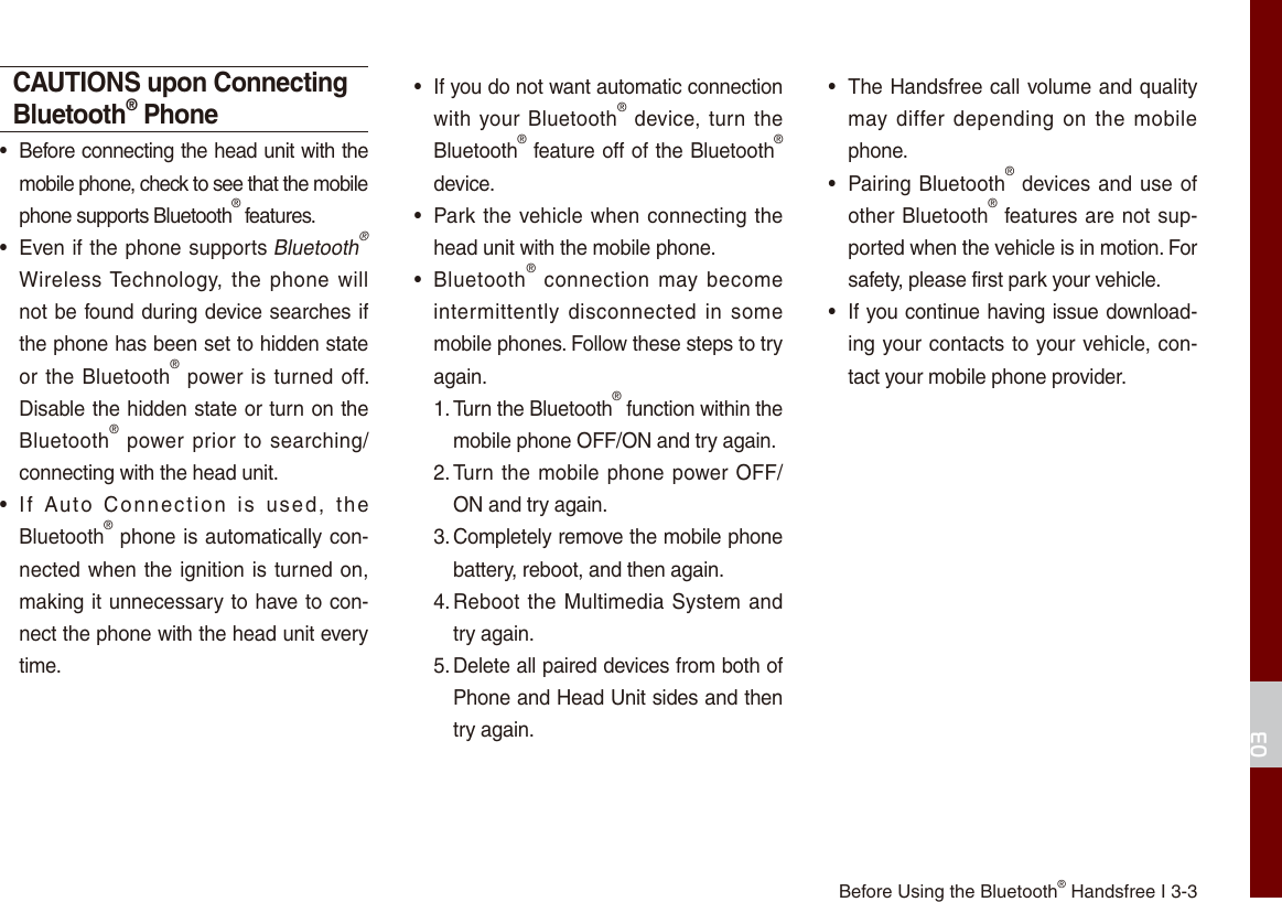 03Before Using the Bluetooth® Handsfree I 3-3CAUTIONS upon Connecting Bluetooth® Phone•  Before connecting the head unit with the mobile phone, check to see that the mobile phone supports Bluetooth® features.•  Even if the phone supports Bluetooth® Wireless Technology,  the  phone will not be found during device searches if the phone has been set to hidden state or the Bluetooth® power is turned off. Disable the hidden state or turn on the Bluetooth® power prior to searching/connecting with the head unit.•  If  Auto  Connection  is  used,  the Bluetooth® phone is automatically con-nected when the ignition is turned on, making it unnecessary to have to con-nect the phone with the head unit every time.•  If you do not want automatic connection with your Bluetooth® device, turn  the Bluetooth® feature off of the Bluetooth® device.•  Park the vehicle when connecting the head unit with the mobile phone.•  Bluetooth®  connection  may become intermittently  disconnected  in  some mobile phones. Follow these steps to try again.1. Turn the Bluetooth® function within the mobile phone OFF/ON and try again.2. Turn the mobile phone power OFF/ON and try again.3. Completely remove the mobile phone battery, reboot, and then again.4. Reboot the Multimedia System and try again.5. Delete all paired devices from both of Phone and Head Unit sides and then try again.•  The Handsfree call volume and quality may differ depending on the  mobile phone.•  Pairing Bluetooth® devices and use of other Bluetooth® features are not sup-ported when the vehicle is in motion. For safety, please first park your vehicle. •  If you continue having issue download-ing your contacts to your vehicle, con-tact your mobile phone provider.  