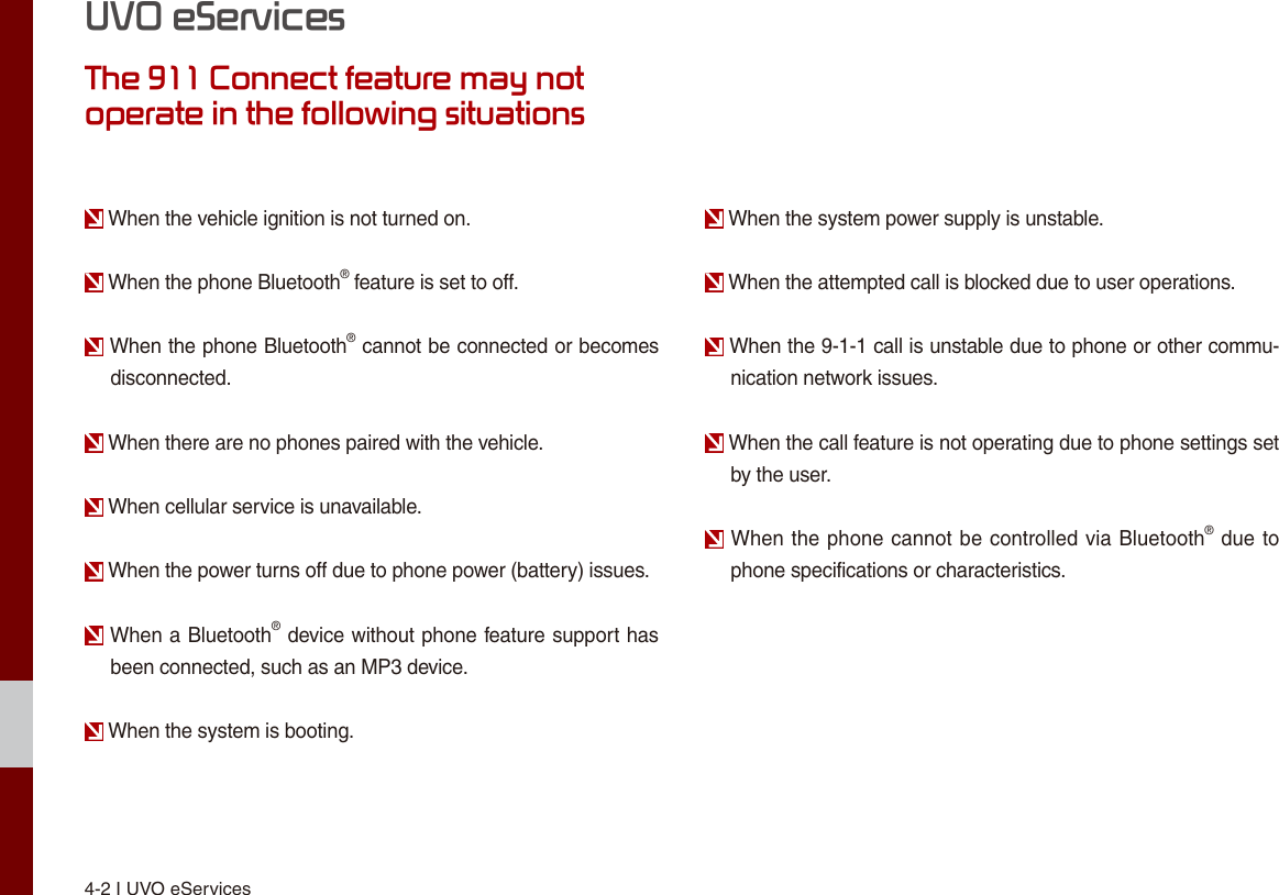 4-2 I UVO eServicesUVO eServicesThe 911 Connect feature may not operate in the following situations When the vehicle ignition is not turned on. When the phone Bluetooth® feature is set to off. When the phone Bluetooth® cannot be connected or becomes disconnected. When there are no phones paired with the vehicle. When cellular service is unavailable. When the power turns off due to phone power (battery) issues. When a Bluetooth® device without phone feature support has been connected, such as an MP3 device. When the system is booting. When the system power supply is unstable. When the attempted call is blocked due to user operations. When the 9-1-1 call is unstable due to phone or other commu-nication network issues. When the call feature is not operating due to phone settings set by the user. When the phone cannot be controlled via Bluetooth® due to phone specifications or characteristics.