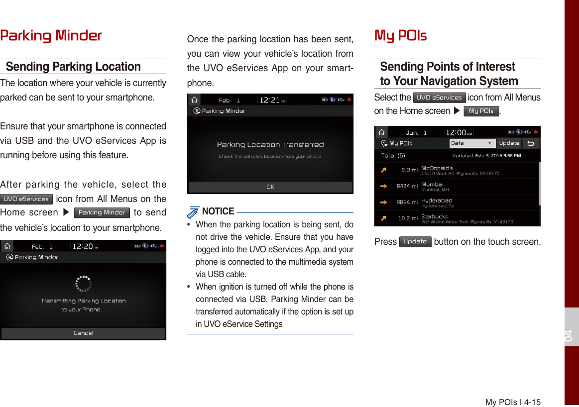 My POIs I 4-1504Parking MinderSending Parking LocationThe location where your vehicle is currently parked can be sent to your smartphone.Ensure that your smartphone is connected via USB and the UVO eServices App is running before using this feature.After  parking  the  vehicle,  select  the UVO eServices icon from All Menus on the Home screen ▶ Parking Minder to send the vehicle’s location to your smartphone.Once the parking location has been sent, you can view your vehicle’s location from the UVO eServices App on your smart-phone. NOTICE•  When the parking location is being sent, do not drive the vehicle. Ensure that you have logged into the UVO eServices App, and your phone is connected to the multimedia system via USB cable.•  When ignition is turned off while the phone is connected via USB, Parking Minder can be transferred automatically if the option is set up in UVO eService SettingsMy POIsSending Points of Interest to Your Navigation SystemSelect the UVO eServices icon from All Menus on the Home screen ▶ My POIs.Press Update button on the touch screen.