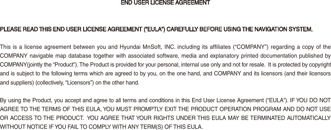 END USER LICENSE AGREEMENTPLEASE READ THIS END USER LICENSE AGREEMENT (“EULA”) CAREFULLY BEFORE USING THE NAVIGATION SYSTEM.This is a license agreement between you and Hyundai MnSoft, INC. including its affiliates (“COMPANY”) regarding a copy of the COMPANY navigable map database together with associated software, media and explanatory printed documentation published by COMPANY(jointly the “Product”). The Product is provided for your personal, internal use only and not for resale.  It is protected by copyright and is subject to the following terms which are agreed to by you, on the one hand, and COMPANY and its licensors (and their licensors and suppliers) (collectively, “Licensors”) on the other hand.By using the Product, you accept and agree to all terms and conditions in this End User License Agreement (“EULA”). IF YOU DO NOT AGREE TO THE TERMS OF THIS EULA, YOU MUST PROMPTLY EXIT THE PRODUCT OPERATION PROGRAM AND DO NOT USE OR ACCESS TO THE PRODUCT.  YOU AGREE THAT YOUR RIGHTS UNDER THIS EULA MAY BE TERMINATED AUTOMATICALLY WITHOUT NOTICE IF YOU FAIL TO COMPLY WITH ANY TERM(S) OF THIS EULA. 