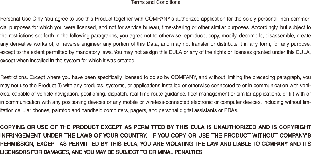 Terms and Conditions Personal Use Only. You agree to use this Product together with COMPANY’s authorized application for the solely personal, non-commer-cial purposes for which you were licensed, and not for service bureau, time-sharing or other similar purposes. Accordingly, but subject to the restrictions set forth in the following paragraphs, you agree not to otherwise reproduce, copy, modify, decompile, disassemble, create any derivative works of, or reverse engineer any portion of this Data, and may not transfer or distribute it in any form, for any purpose, except to the extent permitted by mandatory laws. You may not assign this EULA or any of the rights or licenses granted under this EULA, except when installed in the system for which it was created.Restrictions. Except where you have been specifically licensed to do so by COMPANY, and without limiting the preceding paragraph, you may not use the Product (i) with any products, systems, or applications installed or otherwise connected to or in communication with vehi-cles, capable of vehicle navigation, positioning, dispatch, real time route guidance, fleet management or similar applications; or (ii) with or in communication with any positioning devices or any mobile or wireless-connected electronic or computer devices, including without lim-itation cellular phones, palmtop and handheld computers, pagers, and personal digital assistants or PDAs.COPYING OR USE OF THE PRODUCT EXCEPT AS PERMITTED BY THIS EULA IS UNAUTHORIZED AND IS COPYRIGHT INFRINGEMENT UNDER THE LAWS OF YOUR COUNTRY.  IF YOU COPY OR USE THE PRODUCT WITHOUT COMPANY’S PERMISSION, EXCEPT AS PERMITTED BY THIS EULA, YOU ARE VIOLATING THE LAW AND LIABLE TO COMPANY AND ITS LICENSORS FOR DAMAGES, AND YOU MAY BE SUBJECT TO CRIMINAL PENALTIES.