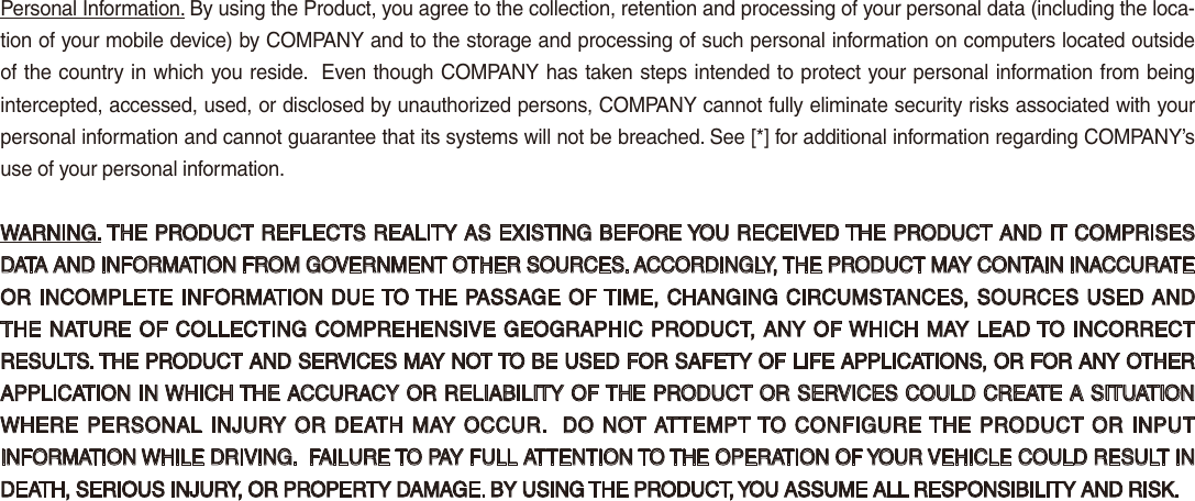 Personal Information. By using the Product, you agree to the collection, retention and processing of your personal data (including the loca-tion of your mobile device) by COMPANY and to the storage and processing of such personal information on computers located outside of the country in which you reside.  Even though COMPANY has taken steps intended to protect your personal information from being intercepted, accessed, used, or disclosed by unauthorized persons, COMPANY cannot fully eliminate security risks associated with your personal information and cannot guarantee that its systems will not be breached. See [*] for additional information regarding COMPANY’s use of your personal information.WARNING. THE PRODUCT REFLECTS REALITY AS EXISTING BEFORE YOU RECEIVED THE PRODUCT AND IT COMPRISES DATA AND INFORMATION FROM GOVERNMENT OTHER SOURCES. ACCORDINGLY, THE PRODUCT MAY CONTAIN INACCURATE OR INCOMPLETE INFORMATION DUE TO THE PASSAGE OF TIME, CHANGING CIRCUMSTANCES, SOURCES USED AND THE NATURE OF COLLECTING COMPREHENSIVE GEOGRAPHIC PRODUCT, ANY OF WHICH MAY LEAD TO INCORRECT RESULTS. THE PRODUCT AND SERVICES MAY NOT TO BE USED FOR SAFETY OF LIFE APPLICATIONS, OR FOR ANY OTHER APPLICATION IN WHICH THE ACCURACY OR RELIABILITY OF THE PRODUCT OR SERVICES COULD CREATE A SITUATION WHERE PERSONAL INJURY  OR  DEATH  MAY OCCUR.  DO  NOT ATTEMPT TO CONFIGURE THE PRODUCT OR  INPUT INFORMATION WHILE DRIVING.  FAILURE TO PAY FULL ATTENTION TO THE OPERATION OF YOUR VEHICLE COULD RESULT IN DEATH, SERIOUS INJURY, OR PROPERTY DAMAGE. BY USING THE PRODUCT, YOU ASSUME ALL RESPONSIBILITY AND RISK.