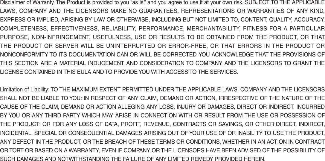 Disclaimer of Warranty. The Product is provided to you “as is,” and you agree to use it at your own risk. SUBJECT TO THE APPLICABLE LAWS, COMPANY AND THE LICENSORS MAKE NO GUARANTEES, REPRESENTATIONS OR WARRANTIES OF ANY KIND, EXPRESS OR IMPLIED, ARISING BY LAW OR OTHERWISE, INCLUDING BUT NOT LIMITED TO, CONTENT, QUALITY, ACCURACY, COMPLETENESS, EFFECTIVENESS, RELIABILITY,  PERFORMANCE, MERCHANTABILITY, FITNESS FOR  A PARTICULAR PURPOSE, NON-INFRINGEMENT, USEFULNESS, USE OR RESULTS TO BE OBTAINED FROM THE PRODUCT, OR THAT THE PRODUCT OR SERVER WILL  BE  UNINTERRUPTED  OR ERROR-FREE, OR THAT ERRORS IN THE PRODUCT OR NONCONFORMITY TO ITS DOCUMENTATION CAN OR WILL BE CORRECTED. YOU ACKNOWLEDGE THAT THE PROVISIONS OF THIS SECTION ARE A MATERIAL INDUCEMENT AND CONSIDERATION TO COMPANY AND THE LICENSORS TO GRANT THE LICENSE CONTAINED IN THIS EULA AND TO PROVIDE YOU WITH ACCESS TO THE SERVICES. Limitation of Liability: TO THE MAXIMUM EXTENT PERMITTED UNDER THE APPLICABLE LAWS, COMPANY AND THE LICENSORS SHALL NOT BE LIABLE TO YOU: IN RESPECT OF ANY CLAIM, DEMAND OR ACTION, IRRESPECTIVE OF THE NATURE OF THE CAUSE OF THE CLAIM, DEMAND OR ACTION ALLEGING ANY LOSS, INJURY OR DAMAGES, DIRECT OR INDIRECT, INCURRED BY YOU OR ANY THIRD PARTY WHICH MAY ARISE IN CONNECTION WITH OR RESULT FROM THE USE OR POSSESSION OF THE PRODUCT; OR FOR ANY LOSS OF DATA, PROFIT, REVENUE, CONTRACTS OR SAVINGS, OR OTHER DIRECT, INDIRECT, INCIDENTAL, SPECIAL OR CONSEQUENTIAL DAMAGES ARISING OUT OF YOUR USE OF OR INABILITY TO USE THE PRODUCT, ANY DEFECT IN THE PRODUCT, OR THE BREACH OF THESE TERMS OR CONDITIONS, WHETHER IN AN ACTION IN CONTRACT OR TORT OR BASED ON A WARRANTY, EVEN IF COMPANY OR THE LICENSORS HAVE BEEN ADVISED OF THE POSSIBILITY OF SUCH DAMAGES AND NOTWITHSTANDING THE FAILURE OF ANY LIMITED REMEDY PROVIDED HEREIN.