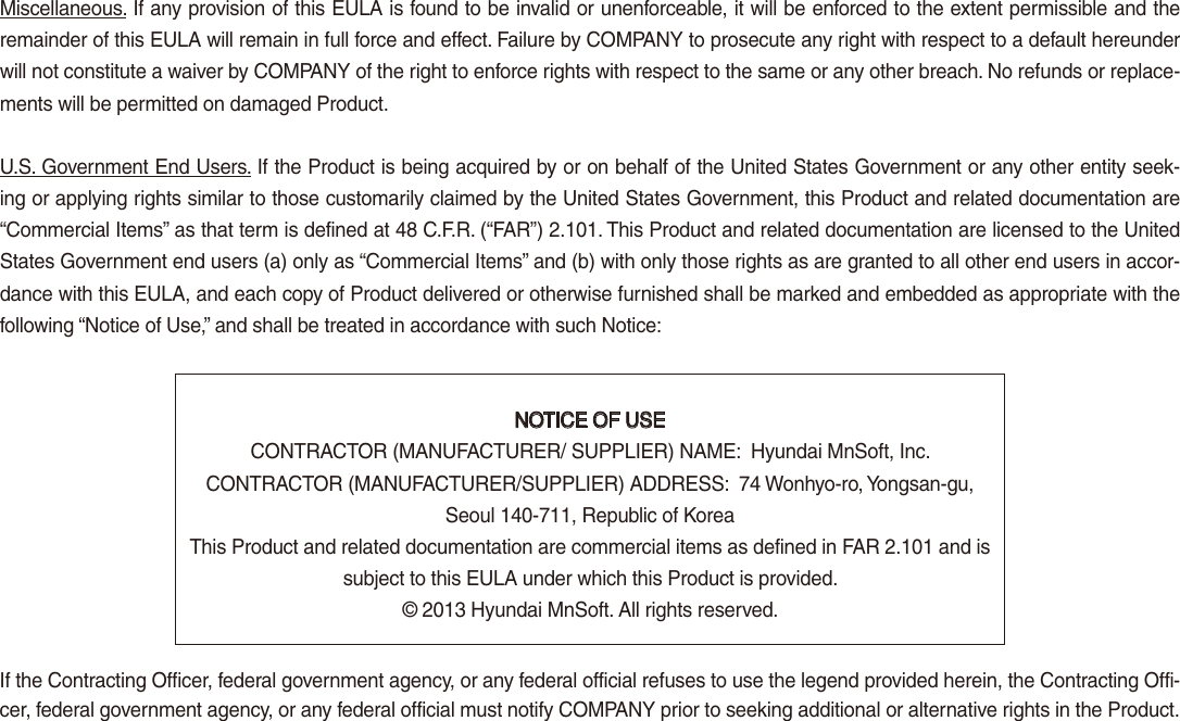 Miscellaneous. If any provision of this EULA is found to be invalid or unenforceable, it will be enforced to the extent permissible and the remainder of this EULA will remain in full force and effect. Failure by COMPANY to prosecute any right with respect to a default hereunder will not constitute a waiver by COMPANY of the right to enforce rights with respect to the same or any other breach. No refunds or replace-ments will be permitted on damaged Product.U.S. Government End Users. If the Product is being acquired by or on behalf of the United States Government or any other entity seek-ing or applying rights similar to those customarily claimed by the United States Government, this Product and related documentation are  “Commercial Items” as that term is defined at 48 C.F.R. (“FAR”) 2.101. This Product and related documentation are licensed to the United States Government end users (a) only as “Commercial Items” and (b) with only those rights as are granted to all other end users in accor-dance with this EULA, and each copy of Product delivered or otherwise furnished shall be marked and embedded as appropriate with the following “Notice of Use,” and shall be treated in accordance with such Notice:NOTICE OF USECONTRACTOR (MANUFACTURER/ SUPPLIER) NAME:  Hyundai MnSoft, Inc.CONTRACTOR (MANUFACTURER/SUPPLIER) ADDRESS:  74 Wonhyo-ro, Yongsan-gu, Seoul 140-711, Republic of KoreaThis Product and related documentation are commercial items as defined in FAR 2.101 and is subject to this EULA under which this Product is provided.© 2013 Hyundai MnSoft. All rights reserved.If the Contracting Officer, federal government agency, or any federal official refuses to use the legend provided herein, the Contracting Offi-cer, federal government agency, or any federal official must notify COMPANY prior to seeking additional or alternative rights in the Product.