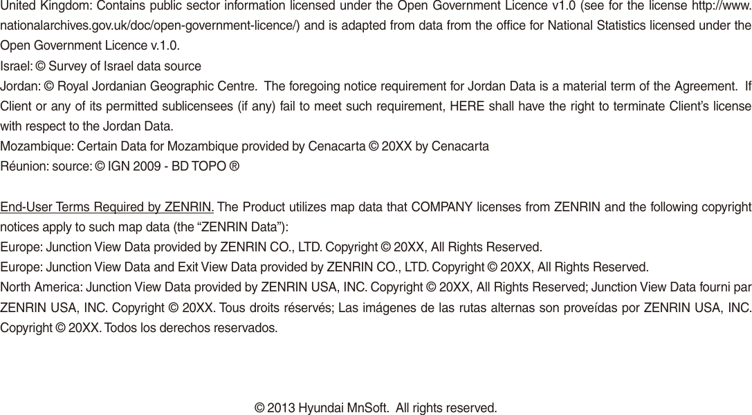 United Kingdom: Contains public sector information licensed under the Open Government Licence v1.0 (see for the license http://www.nationalarchives.gov.uk/doc/open-government-licence/) and is adapted from data from the office for National Statistics licensed under the Open Government Licence v.1.0.Israel: © Survey of Israel data sourceJordan: © Royal Jordanian Geographic Centre.  The foregoing notice requirement for Jordan Data is a material term of the Agreement.  If Client or any of its permitted sublicensees (if any) fail to meet such requirement, HERE shall have the right to terminate Client’s license with respect to the Jordan Data.Mozambique: Certain Data for Mozambique provided by Cenacarta © 20XX by CenacartaRéunion: source: © IGN 2009 - BD TOPO ®End-User Terms Required by ZENRIN. The Product utilizes map data that COMPANY licenses from ZENRIN and the following copyright notices apply to such map data (the “ZENRIN Data”):Europe: Junction View Data provided by ZENRIN CO., LTD. Copyright © 20XX, All Rights Reserved.Europe: Junction View Data and Exit View Data provided by ZENRIN CO., LTD. Copyright © 20XX, All Rights Reserved.North America: Junction View Data provided by ZENRIN USA, INC. Copyright © 20XX, All Rights Reserved; Junction View Data fourni par ZENRIN USA, INC. Copyright © 20XX. Tous droits réservés; Las imágenes de las rutas alternas son proveídas por ZENRIN USA, INC. Copyright © 20XX. Todos los derechos reservados.© 2013 Hyundai MnSoft.  All rights reserved.