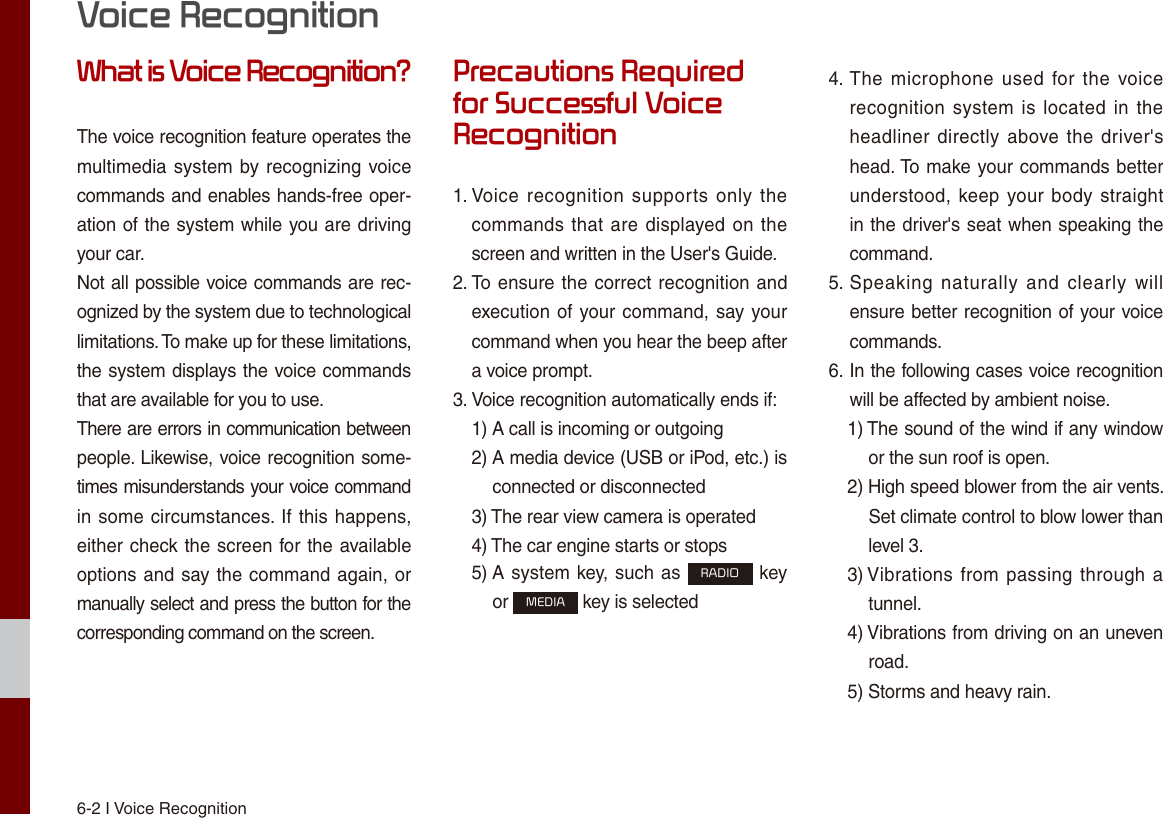 6-2 I Voice RecognitionWhat is Voice Recognition?The voice recognition feature operates the multimedia system by recognizing voice commands and enables hands-free oper-ation of the system while you are driving your car.Not all possible voice commands are rec-ognized by the system due to technological limitations. To make up for these limitations, the system displays the voice commands that are available for you to use.There are errors in communication between people. Likewise, voice recognition some-times misunderstands your voice command in some circumstances. If this happens, either check the screen for the available options and say the command again, or manually select and press the button for the corresponding command on the screen.Precautions Required for Successful Voice Recognition1.  Voice  recognition supports only the commands that are displayed on the screen and written in the User&apos;s Guide.2.  To ensure the correct recognition and execution of your command, say your command when you hear the beep after a voice prompt.3.  Voice recognition automatically ends if:1)  A call is incoming or outgoing2)  A media device (USB or iPod, etc.) is  connected or disconnected3)  The rear view camera is operated4)  The car engine starts or stops5)  A system key, such as RADIO key  or MEDIA key is selected 4.  The  microphone  used  for the voice recognition system is  located in the headliner directly above the  driver&apos;s head. To make your commands better understood, keep your body straight in the driver&apos;s seat when speaking the command.5.  Speaking  naturally  and  clearly will ensure better recognition of your voice commands.6.  In the following cases voice recognition will be affected by ambient noise.1)  The sound of the wind if any window  or the sun roof is open.2)  High speed blower from the air vents.  Set climate control to blow lower than  level 3.3)  Vibrations from passing through a  tunnel.4)  Vibrations from driving on an uneven  road.5)  Storms and heavy rain.Voice Recognition