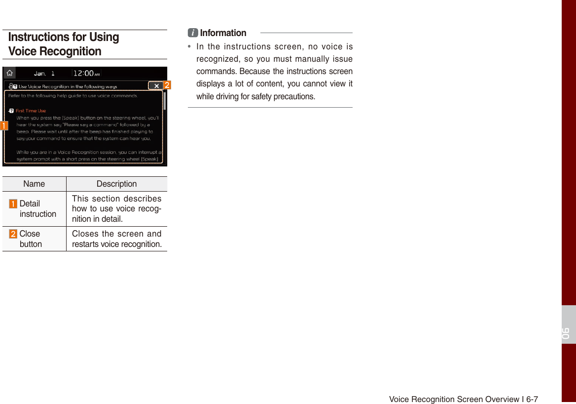 Voice Recognition Screen Overview I 6-706Instructions for Using Voice RecognitionName Description Detail instructionThis section describes how to use voice recog-nition in detail. Close  buttonCloses the  screen and restarts voice recognition.i Information•  In  the  instructions  screen,  no  voice  is recognized, so you must manually issue commands. Because the instructions screen displays a lot of content, you cannot view it while driving for safety precautions.