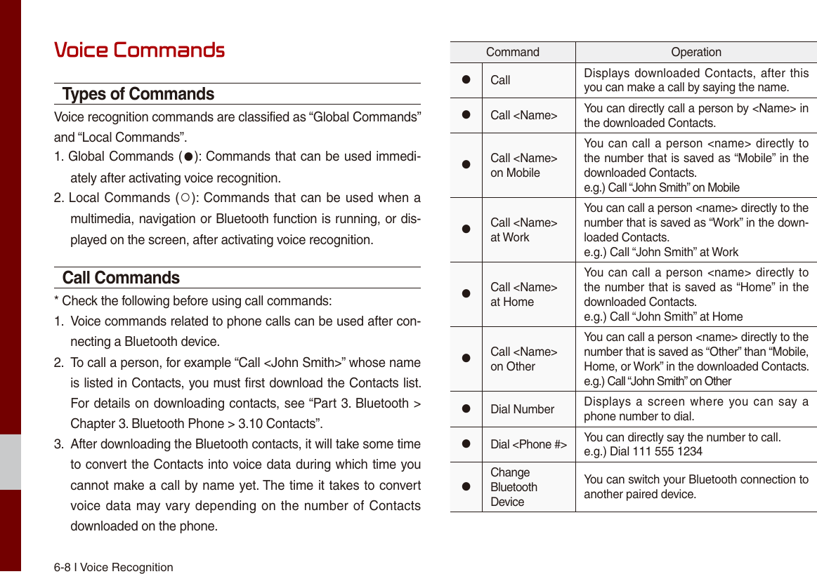 6-8 I Voice RecognitionVoice CommandsTypes of CommandsVoice recognition commands are classified as “Global Commands” and “Local Commands”.1. Global Commands (●): Commands that can be used immedi-ately after activating voice recognition.2. Local Commands (○): Commands that can be used when a multimedia, navigation or Bluetooth function is running, or dis-played on the screen, after activating voice recognition.Call Commands* Check the following before using call commands:1.  Voice commands related to phone calls can be used after con-necting a Bluetooth device. 2.  To call a person, for example “Call &lt;John Smith&gt;” whose name is listed in Contacts, you must first download the Contacts list. For details on downloading contacts, see “Part 3. Bluetooth &gt; Chapter 3. Bluetooth Phone &gt; 3.10 Contacts”.3.  After downloading the Bluetooth contacts, it will take some time to convert the Contacts into voice data during which time you cannot make a call by name yet. The time it takes to convert voice data may vary depending on the number of Contacts downloaded on the phone.Command Operation●Call Displays downloaded Contacts, after this you can make a call by saying the name.●Call &lt;Name&gt; You can directly call a person by &lt;Name&gt; in the downloaded Contacts.●Call &lt;Name&gt; on MobileYou can call a person &lt;name&gt; directly to the number that is saved as “Mobile” in the downloaded Contacts.e.g.) Call “John Smith” on Mobile●Call &lt;Name&gt; at WorkYou can call a person &lt;name&gt; directly to the number that is saved as “Work” in the down-loaded Contacts.e.g.) Call “John Smith” at Work●Call &lt;Name&gt; at HomeYou can call a person &lt;name&gt; directly to the number that is saved as “Home” in the downloaded Contacts.e.g.) Call “John Smith” at Home●Call &lt;Name&gt; on OtherYou can call a person &lt;name&gt; directly to the number that is saved as “Other” than “Mobile, Home, or Work” in the downloaded Contacts.e.g.) Call “John Smith” on Other●Dial Number Displays a screen where you can  say a phone number to dial.●Dial &lt;Phone #&gt; You can directly say the number to call.e.g.) Dial 111 555 1234●Change Bluetooth DeviceYou can switch your Bluetooth connection to another paired device.