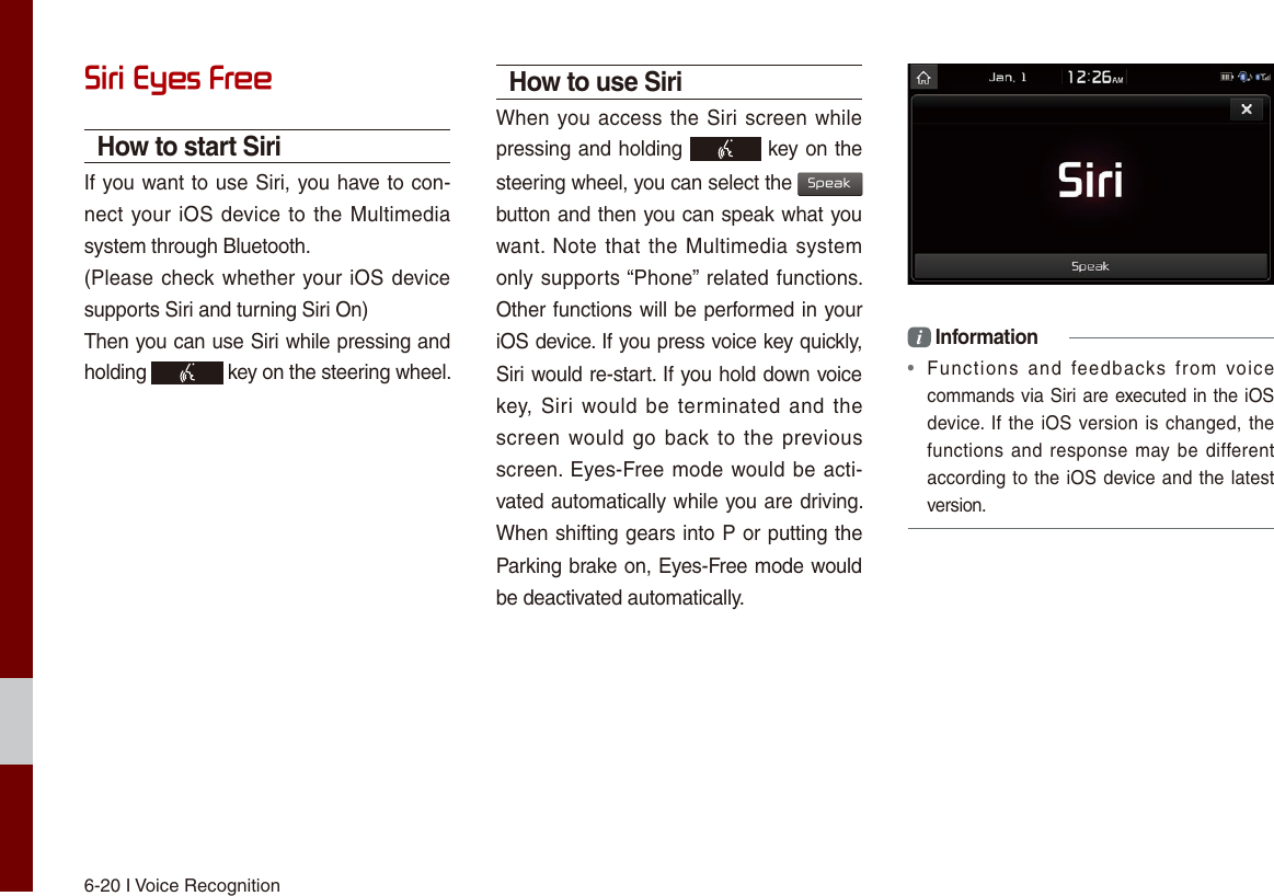 6-20 I Voice RecognitionSiri Eyes FreeHow to start SiriIf you want to use Siri, you have to con-nect your iOS device to the Multimedia system through Bluetooth. (Please check whether your iOS device supports Siri and turning Siri On)Then you can use Siri while pressing and holding   key on the steering wheel. How to use SiriWhen you access the Siri screen while pressing and holding   key on the steering wheel, you can select the Speak button and then you can speak what you want. Note that the Multimedia system only supports “Phone” related functions. Other functions will be performed in your iOS device. If you press voice key quickly, Siri would re-start. If you hold down voice key, Siri  would be terminated  and the screen would go  back to the previous screen. Eyes-Free mode would be acti-vated automatically while you are driving. When shifting gears into P or putting the Parking brake on, Eyes-Free mode would be deactivated automatically. i Information•  Functions  and  feedbacks  from  voice commands via Siri are executed in the iOS device. If the iOS version is changed, the functions and  response may be different according to the iOS device and the latest version.