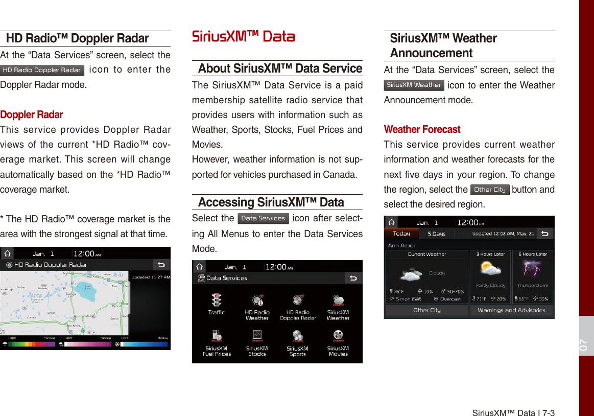 SiriusXM™ Data I 7-307HD Radio™ Doppler RadarAt the “Data Services” screen, select the HD Radio Doppler Radar  icon  to  enter  the Doppler Radar mode.Doppler RadarThis  service provides Doppler Radar views of the current *HD Radio™ cov-erage market. This screen will  change automatically based on the *HD Radio™ coverage market. * The HD Radio™ coverage market is the area with the strongest signal at that time.SiriusXM™ DataAbout SiriusXM™ Data ServiceThe SiriusXM™ Data Service is a paid membership satellite radio service that provides users with information such as Weather, Sports, Stocks, Fuel Prices and Movies.However, weather information is not sup-ported for vehicles purchased in Canada.Accessing SiriusXM™ DataSelect the Data Services icon after select-ing All Menus to enter the Data Services Mode.SiriusXM™ Weather AnnouncementAt the “Data Services” screen, select the SiriusXM Weather icon to enter the Weather Announcement mode.Weather ForecastThis service  provides current weather information and weather forecasts for the next five days in your region. To change the region, select the Other City button and select the desired region.