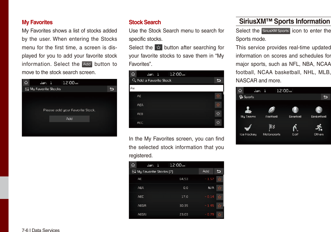 7-6 I Data ServicesMy FavoritesMy Favorites shows a list of stocks added by the user. When entering the  Stocks menu for the first time, a screen is dis-played for you to add your favorite stock information.  Select  the Add button to move to the stock search screen.Stock SearchUse the Stock Search menu to search for specific stocks.Select the   button after searching for your favorite stocks to save them in “My Favorites”.In the My Favorites screen, you can find the selected stock information that you registered.SiriusXM™ Sports InformationSelect the SiriusXM Sports icon to enter the Sports mode.This service provides real-time updated information on scores and schedules for major sports, such as NFL, NBA, NCAA football,  NCAA  basketball, NHL,  MLB, NASCAR and more.