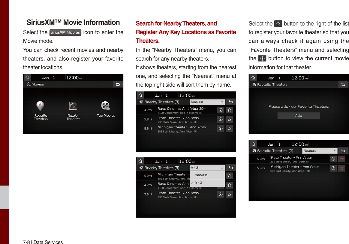 7-8 I Data ServicesSiriusXM™ Movie InformationSelect the SiriusXM Movies icon to enter the Movie mode.You can check recent movies and nearby theaters, and also register your favorite theater locations.Search for Nearby Theaters, and Register Any Key Locations as Favorite Theaters.In the “Nearby Theaters” menu, you can search for any nearby theaters.It shows theaters, starting from the nearest one, and selecting the “Nearest” menu at the top right side will sort them by name. Select the   button to the right of the list to register your favorite theater so that you can  always check  it  again  using  the “Favorite Theaters” menu and selecting the   button to view the current movie information for that theater.