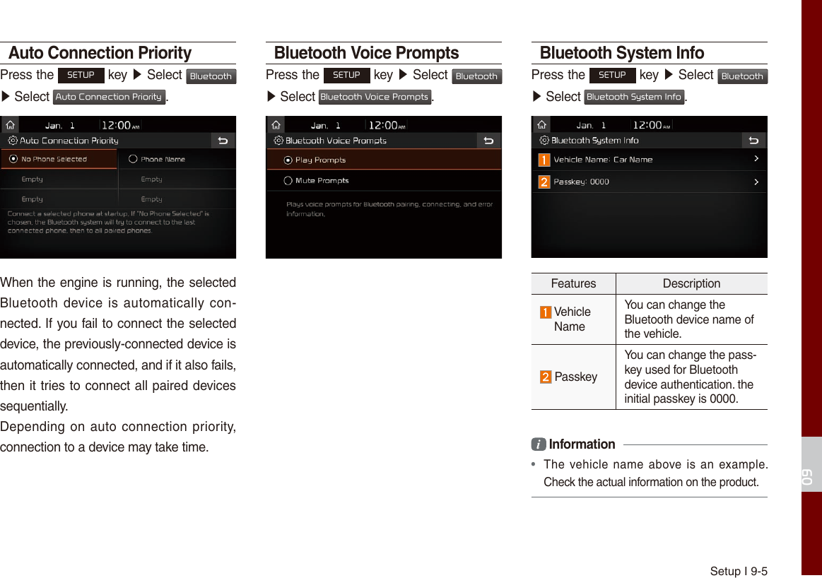 Setup I 9-509Auto Connection PriorityPress the SETUP key ▶ Select Bluetooth ▶ Select Auto Connection Priority.When the engine is running, the selected Bluetooth device is automatically con-nected. If you fail to connect the selected device, the previously-connected device is automatically connected, and if it also fails, then it tries to connect all paired devices sequentially.Depending on auto connection priority, connection to a device may take time.Bluetooth Voice PromptsPress the SETUP key ▶ Select Bluetooth ▶ Select Bluetooth Voice Prompts.Bluetooth System InfoPress the SETUP key ▶ Select Bluetooth ▶ Select Bluetooth System Info.Features Description Vehicle NameYou can change the Bluetooth device name of the vehicle. PasskeyYou can change the pass-key used for Bluetooth device authentication. the initial passkey is 0000.i Information •  The vehicle  name above is an  example. Check the actual information on the product.