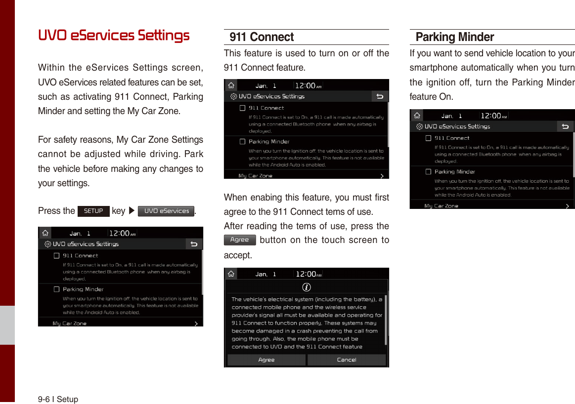 9-6 I SetupUVO eServices SettingsWithin the eServices  Settings screen, UVO eServices related features can be set, such as activating 911 Connect, Parking Minder and setting the My Car Zone.For safety reasons, My Car Zone Settings cannot be adjusted while driving. Park the vehicle before making any changes to your settings.Press the SETUP key ▶  UVO eServices. 911 ConnectThis feature is used to turn on or off the 911 Connect feature.When enabing this feature, you must first agree to the 911 Connect tems of use.After reading the tems of use, press the Agree button  on the touch screen  to accept.Parking MinderIf you want to send vehicle location to your smartphone automatically when you turn the ignition off, turn the Parking Minder feature On.