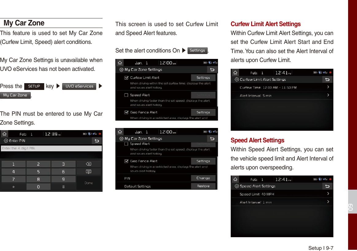 Setup I 9-709My Car ZoneThis feature is used to set My Car Zone (Curfew Limit, Speed) alert conditions.My Car Zone Settings is unavailable when UVO eServices has not been activated.Press the SETUP key ▶  UVO eServices ▶ My Car Zone.The PIN must be entered to use My Car Zone Settings.This screen is used to set Curfew Limit and Speed Alert features.Set the alert conditions On ▶ Settings.Curfew Limit Alert SettingsWithin Curfew Limit Alert Settings, you can set the Curfew Limit Alert Start and End Time. You can also set the Alert Interval of alerts upon Curfew Limit.Speed Alert SettingsWithin Speed Alert Settings, you can set the vehicle speed limit and Alert Interval of alerts upon overspeeding. 