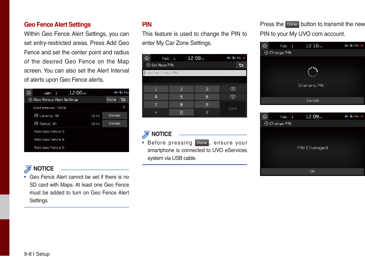 9-8 I SetupGeo Fence Alert SettingsWithin Geo Fence Alert Settings, you can set entry-restricted areas. Press Add Geo Fence and set the center point and radius of the desired Geo  Fence on  the Map screen. You can also set the Alert Interval of alerts upon Geo Fence alerts. NOTICE•  Geo Fence Alert cannot be set if there is no SD card with Maps. At least one Geo Fence must be added to turn on Geo Fence Alert Settings.PINThis feature is used to change the PIN to enter My Car Zone Settings. NOTICE•  Before  pressing Done,  ensure  your smartphone is connected to UVO eServices system via USB cable.Press the Done button to transmit the new PIN to your My UVO com account.