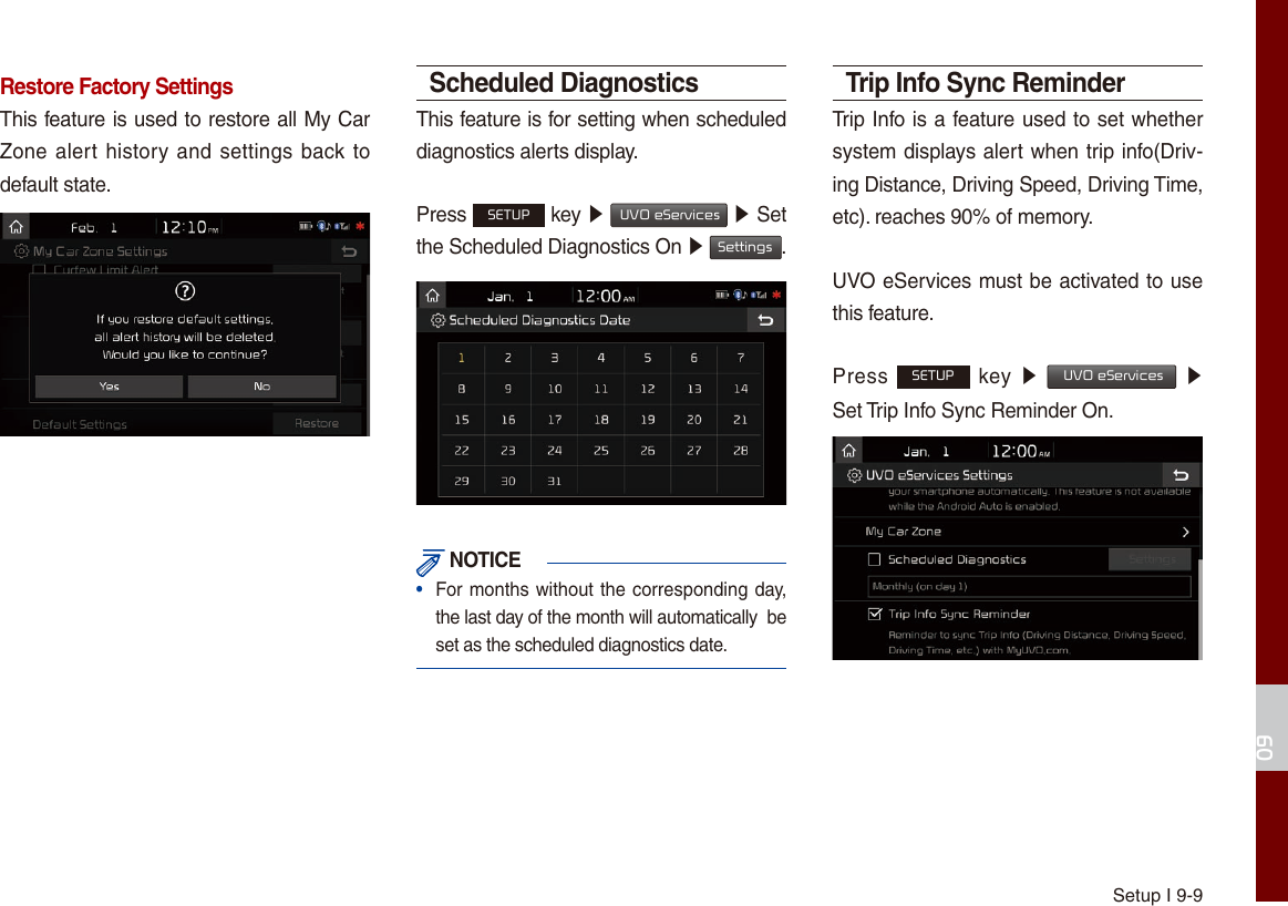 Setup I 9-909Restore Factory SettingsThis feature is used to restore all My Car Zone alert history and settings back to default state.Scheduled DiagnosticsThis feature is for setting when scheduled diagnostics alerts display.Press SETUP key ▶  UVO eServices ▶ Set the Scheduled Diagnostics On ▶ Settings. NOTICE•  For months without the corresponding day, the last day of the month will automatically  be set as the scheduled diagnostics date. Trip Info Sync ReminderTrip Info is a feature used to set whether system displays alert when trip info(Driv-ing Distance, Driving Speed, Driving Time, etc). reaches 90% of memory.UVO eServices must be activated to use this feature.Press SETUP key  ▶  UVO eServices ▶  Set Trip Info Sync Reminder On.