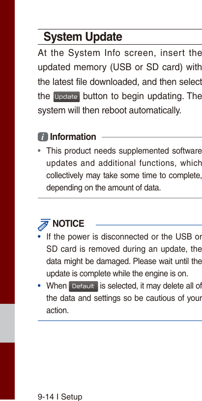 9-14 I SetupSystem UpdateAt the System Info  screen,  insert  the updated memory (USB or SD card) with the latest file downloaded, and then select the Update button to begin updating. The system will then reboot automatically.i Information • This product needs supplemented software updates and additional  functions, whichcollectively may take some time to complete, depending on the amount of data. NOTICE•  If the power is disconnected or the USB or SD card is removed during an update, thedata might be damaged. Please wait until the update is complete while the engine is on.•  When Default is selected, it may delete all of the data and settings so be cautious of your action.