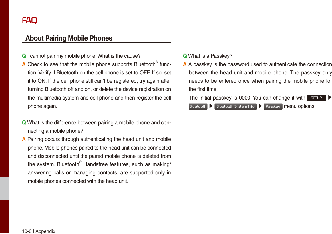 10-6 I AppendixFAQAbout Pairing Mobile PhonesQ I cannot pair my mobile phone. What is the cause? A Check to see that the mobile phone supports Bluetooth® func-tion. Verify if Bluetooth on the cell phone is set to OFF. If so, set it to ON. If the cell phone still can’t be registered, try again after turning Bluetooth off and on, or delete the device registration on the multimedia system and cell phone and then register the cell phone again.Q What is the difference between pairing a mobile phone and con-necting a mobile phone? A Pairing occurs through authenticating the head unit and mobile phone. Mobile phones paired to the head unit can be connected and disconnected until the paired mobile phone is deleted from the system. Bluetooth® Handsfree features, such as making/answering calls or managing contacts, are supported only in mobile phones connected with the head unit. Q What is a Passkey? A A passkey is the password used to authenticate the connection between the head unit and mobile phone. The passkey only needs to be entered once when pairing the mobile phone for the first time. The initial passkey is 0000. You can change it with SETUP ▶ Bluetooth ▶ Bluetooth System Info ▶ Passkey menu options. 