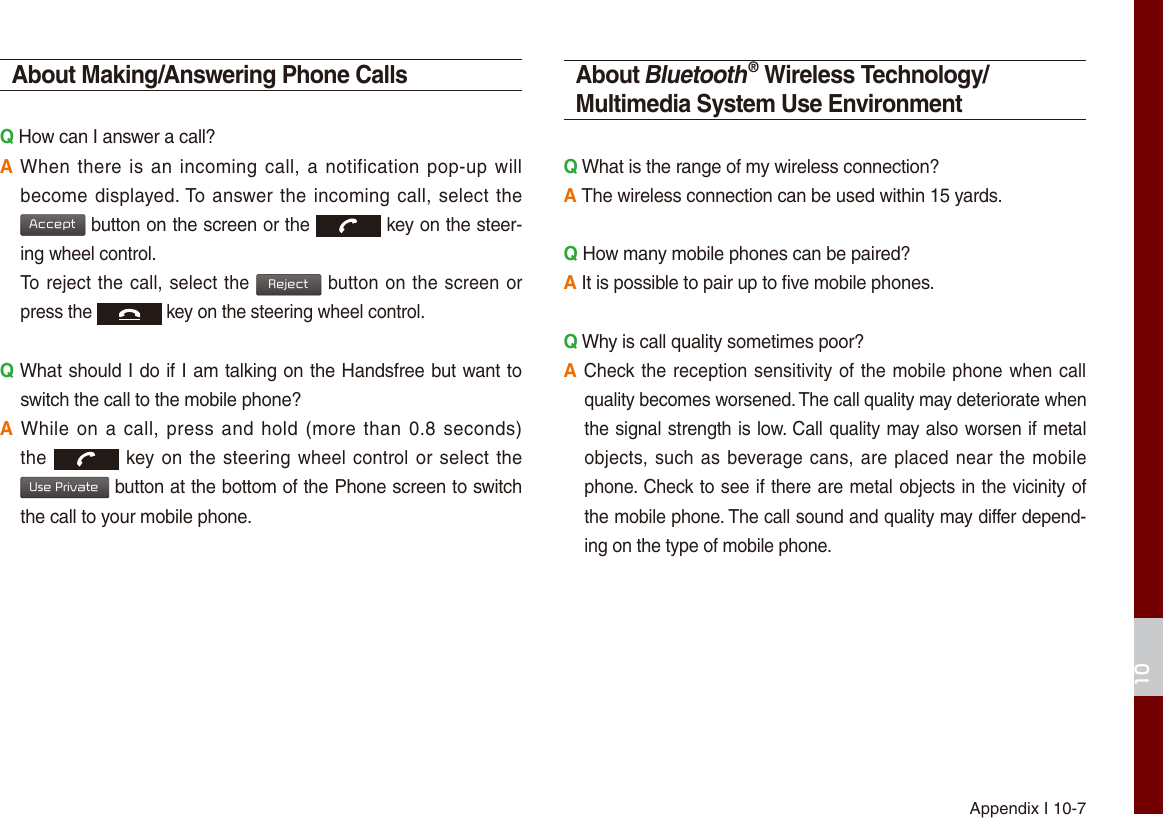 Appendix I 10-710About Making/Answering Phone CallsQ How can I answer a call?A When there is  an incoming call, a notification pop-up will become displayed. To answer the incoming call, select the Acceptbutton on the screen or the key on the steer-ing wheel control. To reject the call, select the Rejectbutton on the screen or press the  key on the steering wheel control. Q What should I do if I am talking on the Handsfree but want to switch the call to the mobile phone?A While on a call,  press and hold (more  than 0.8 seconds) the  key on the steering wheel control or select the Use Privatebutton at the bottom of the Phone screen to switch the call to your mobile phone.About Bluetooth® Wireless Technology/Multimedia System Use EnvironmentQ What is the range of my wireless connection?A The wireless connection can be used within 15 yards.Q How many mobile phones can be paired?A It is possible to pair up to five mobile phones.Q Why is call quality sometimes poor?A Check the reception sensitivity of the mobile phone when call quality becomes worsened. The call quality may deteriorate when the signal strength is low. Call quality may also worsen if metal objects, such as beverage cans, are placed near the mobile phone. Check to see if there are metal objects in the vicinity of the mobile phone. The call sound and quality may differ depend-ing on the type of mobile phone. 