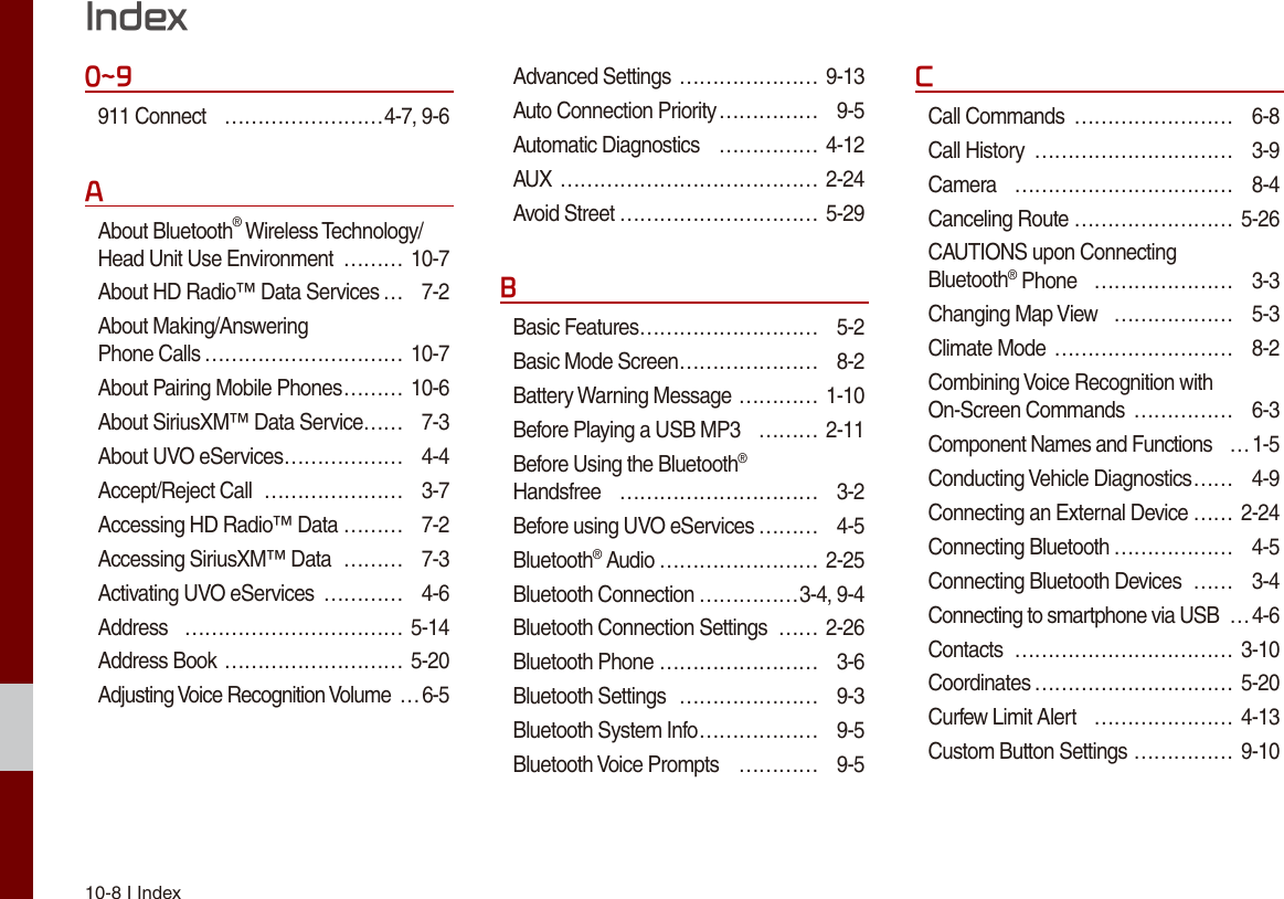 10-8 I Index0~9911 Connect  ……………………4-7, 9-6AAbout Bluetooth® Wireless Technology/Head Unit Use Environment  ……… 10-7About HD Radio™ Data Services … 7-2About Making/Answering  Phone Calls ………………………… 10-7About Pairing Mobile Phones ……… 10-6About SiriusXM™ Data Service…… 7-3About UVO eServices ……………… 4-4Accept/Reject Call  ………………… 3-7Accessing HD Radio™ Data ……… 7-2Accessing SiriusXM™ Data  ……… 7-3Activating UVO eServices  ………… 4-6Address  …………………………… 5-14Address Book ……………………… 5-20Adjusting Voice Recognition Volume …6-5Advanced Settings ………………… 9-13Auto Connection Priority …………… 9-5Automatic Diagnostics  …………… 4-12AUX ………………………………… 2-24Avoid Street ………………………… 5-29BBasic Features ……………………… 5-2Basic Mode Screen ………………… 8-2Battery Warning Message ………… 1-10Before Playing a USB MP3  ……… 2-11Before Using the Bluetooth®  Handsfree  ………………………… 3-2Before using UVO eServices ……… 4-5Bluetooth® Audio …………………… 2-25Bluetooth Connection ……………3-4, 9-4Bluetooth Connection Settings  …… 2-26Bluetooth Phone …………………… 3-6Bluetooth Settings  ………………… 9-3Bluetooth System Info ……………… 9-5Bluetooth Voice Prompts  ………… 9-5CCall Commands  …………………… 6-8Call History  ………………………… 3-9Camera  …………………………… 8-4Canceling Route …………………… 5-26CAUTIONS upon Connecting  Bluetooth® Phone  ………………… 3-3Changing Map View  ……………… 5-3Climate Mode ……………………… 8-2Combining Voice Recognition with On-Screen Commands  …………… 6-3Component Names and Functions  …1-5Conducting Vehicle Diagnostics … … 4-9Connecting an External Device …… 2-24Connecting Bluetooth ……………… 4-5Connecting Bluetooth Devices  …… 3-4Connecting to smartphone via USB  …4-6Contacts  …………………………… 3-10Coordinates ………………………… 5-20Curfew Limit Alert  ………………… 4-13Custom Button Settings …………… 9-10Index