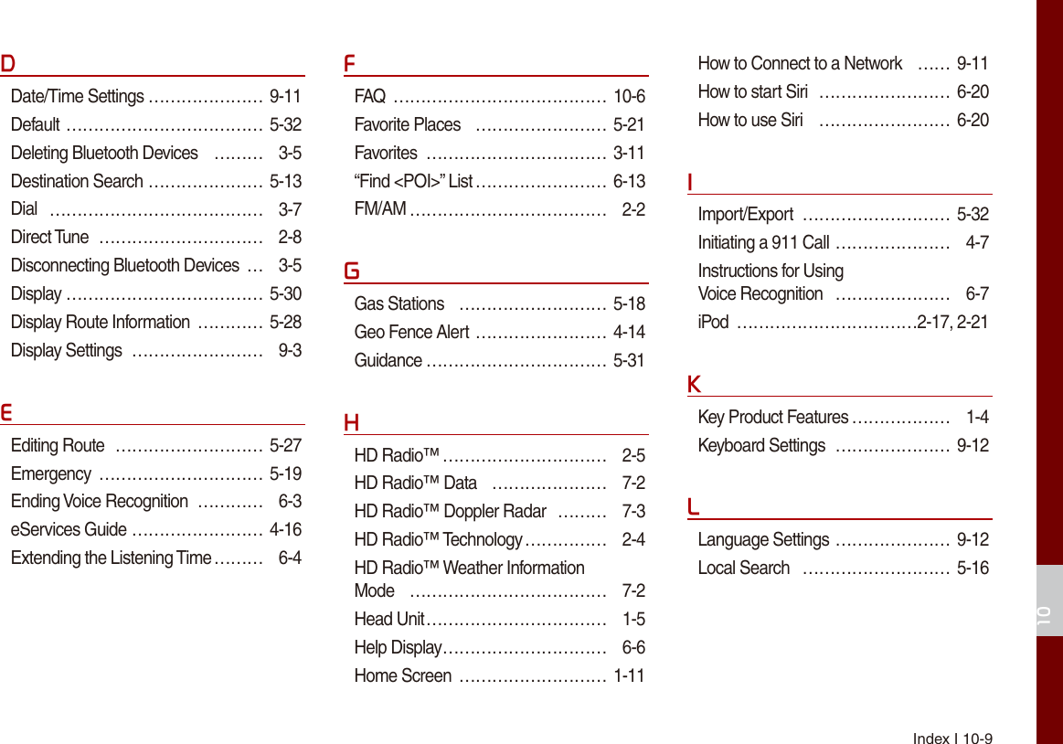 Index I 10-910DDate/Time Settings ………………… 9-11Default ……………………………… 5-32Deleting Bluetooth Devices  ……… 3-5Destination Search ………………… 5-13Dial  ………………………………… 3-7Direct Tune  ………………………… 2-8Disconnecting Bluetooth Devices  … 3-5Display ……………………………… 5-30Display Route Information  ………… 5-28Display Settings  …………………… 9-3EEditing Route  ……………………… 5-27Emergency  ………………………… 5-19Ending Voice Recognition  ………… 6-3eServices Guide …………………… 4-16Extending the Listening Time ……… 6-4FFAQ  ………………………………… 10-6Favorite Places  …………………… 5-21Favorites  …………………………… 3-11“Find &lt;POI&gt;” List …………………… 6-13FM/AM ……………………………… 2-2GGas Stations  ……………………… 5-18Geo Fence Alert …………………… 4-14Guidance …………………………… 5-31HHD Radio™ ………………………… 2-5HD Radio™ Data  ………………… 7-2HD Radio™ Doppler Radar  ……… 7-3HD Radio™ Technology …………… 2-4HD Radio™ Weather Information  Mode  ……………………………… 7-2Head Unit …………………………… 1-5Help Display ………………………… 6-6Home Screen  ……………………… 1-11How to Connect to a Network  …… 9-11How to start Siri  …………………… 6-20How to use Siri  …………………… 6-20IImport/Export  ……………………… 5-32Initiating a 911 Call ………………… 4-7Instructions for Using  Voice Recognition  ………………… 6-7iPod  ……………………………2-17, 2-21KKey Product Features ……………… 1-4Keyboard Settings  ………………… 9-12LLanguage Settings ………………… 9-12Local Search  ……………………… 5-16