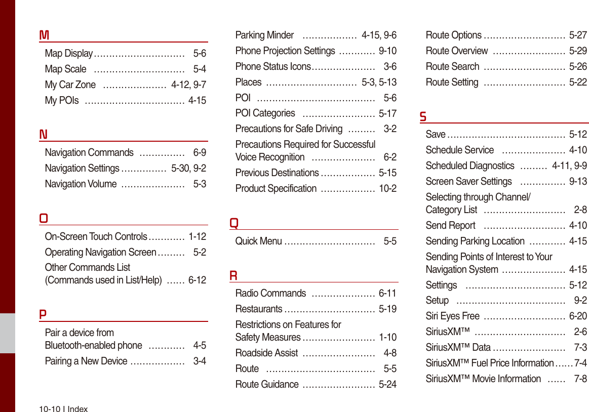 10-10 I IndexMMap Display ………………………… 5-6Map Scale  ………………………… 5-4My Car Zone  ………………… 4-12, 9-7My POIs  …………………………… 4-15NNavigation Commands  …………… 6-9Navigation Settings …………… 5-30, 9-2Navigation Volume  ………………… 5-3OOn-Screen Touch Controls ………… 1-12Operating Navigation Screen ……… 5-2Other Commands List  (Commands used in List/Help)  …… 6-12PPair a device from  Bluetooth-enabled phone  ………… 4-5Pairing a New Device ……………… 3-4Parking Minder  ……………… 4-15, 9-6Phone Projection Settings ………… 9-10Phone Status Icons ………………… 3-6Places  ………………………… 5-3, 5-13POI  ………………………………… 5-6POI Categories  …………………… 5-17Precautions for Safe Driving  ……… 3-2Precautions Required for Successful  Voice Recognition  ………………… 6-2Previous Destinations ……………… 5-15Product Specification  ……………… 10-2QQuick Menu ………………………… 5-5RRadio Commands  ………………… 6-11Restaurants ………………………… 5-19Restrictions on Features for  Safety Measures …………………… 1-10Roadside Assist  …………………… 4-8Route  ……………………………… 5-5Route Guidance …………………… 5-24Route Options ……………………… 5-27Route Overview  …………………… 5-29Route Search  ……………………… 5-26Route Setting  ……………………… 5-22SSave ………………………………… 5-12Schedule Service  ………………… 4-10Scheduled Diagnostics  ……… 4-11, 9-9Screen Saver Settings  …………… 9-13Selecting through Channel/ Category List  ……………………… 2-8Send Report  ……………………… 4-10Sending Parking Location  ………… 4-15Sending Points of Interest to Your Navigation System ………………… 4-15Settings  …………………………… 5-12Setup  ……………………………… 9-2Siri Eyes Free  ……………………… 6-20SiriusXM™  ………………………… 2-6SiriusXM™ Data …………………… 7-3SiriusXM™ Fuel Price Information …… 7-4SiriusXM™ Movie Information  …… 7-8
