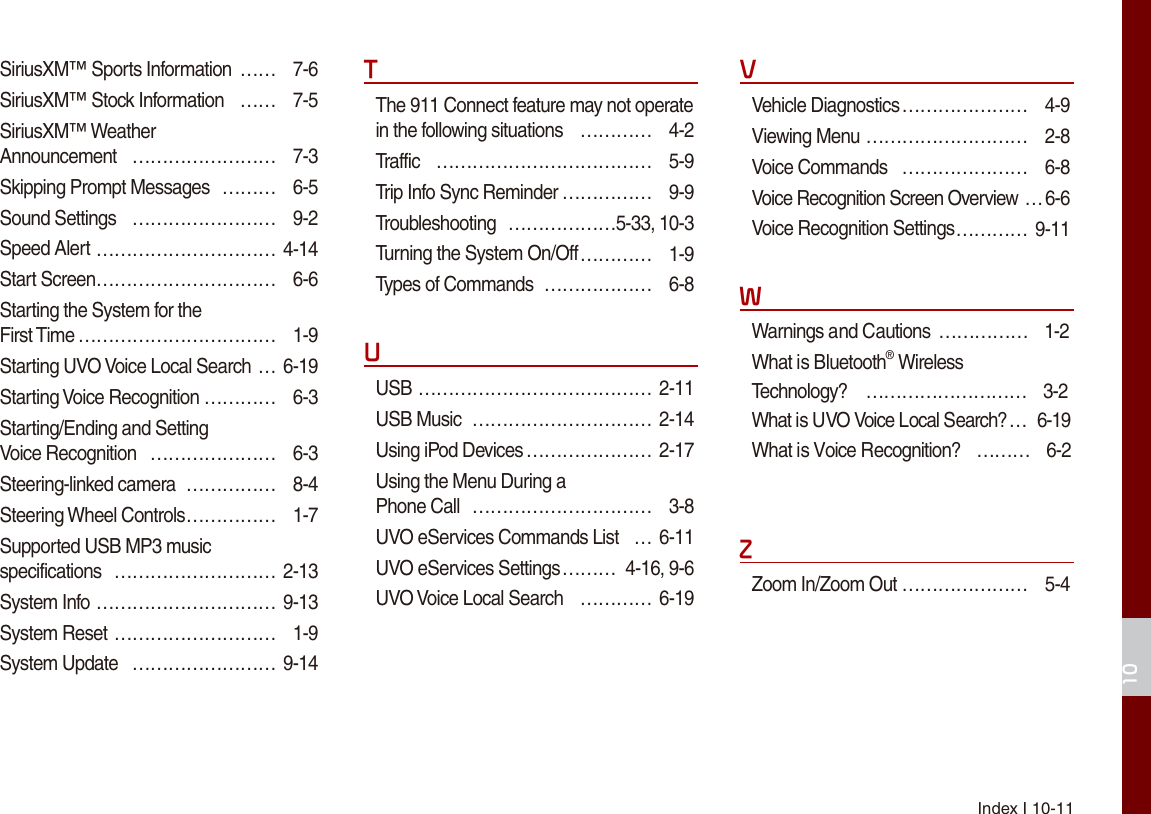 Index I 10-1110SiriusXM™ Sports Information  …… 7-6SiriusXM™ Stock Information  …… 7-5SiriusXM™ Weather  Announcement  …………………… 7-3Skipping Prompt Messages  ……… 6-5Sound Settings  …………………… 9-2Speed Alert ………………………… 4-14Start Screen ………………………… 6-6Starting the System for the  First Time …………………………… 1-9Starting UVO Voice Local Search … 6-19Starting Voice Recognition ………… 6-3Starting/Ending and Setting  Voice Recognition  ………………… 6-3Steering-linked camera  …………… 8-4Steering Wheel Controls …………… 1-7Supported USB MP3 music  specifications  ……………………… 2-13System Info ………………………… 9-13System Reset ……………………… 1-9System Update  …………………… 9-14TThe 911 Connect feature may not operate in the following situations  ………… 4-2Traffic  ……………………………… 5-9Trip Info Sync Reminder …………… 9-9Troubleshooting  ………………5-33, 10-3Turning the System On/Off ………… 1-9Types of Commands  ……………… 6-8UUSB ………………………………… 2-11USB Music  ………………………… 2-14Using iPod Devices ………………… 2-17Using the Menu During a  Phone Call  ………………………… 3-8UVO eServices Commands List  …6-11UVO eServices Settings ……… 4-16, 9-6UVO Voice Local Search  ………… 6-19VVehicle Diagnostics ………………… 4-9Viewing Menu ……………………… 2-8Voice Commands  ………………… 6-8Voice Recognition Screen Overview …6-6Voice Recognition Settings ………… 9-11WWarnings and Cautions …………… 1-2 What is Bluetooth® Wireless  Technology? ……………………… 3-2 What is UVO Voice Local Search? …  6-19 What is Voice Recognition? ……… 6-2 ZZoom In/Zoom Out ………………… 5-4