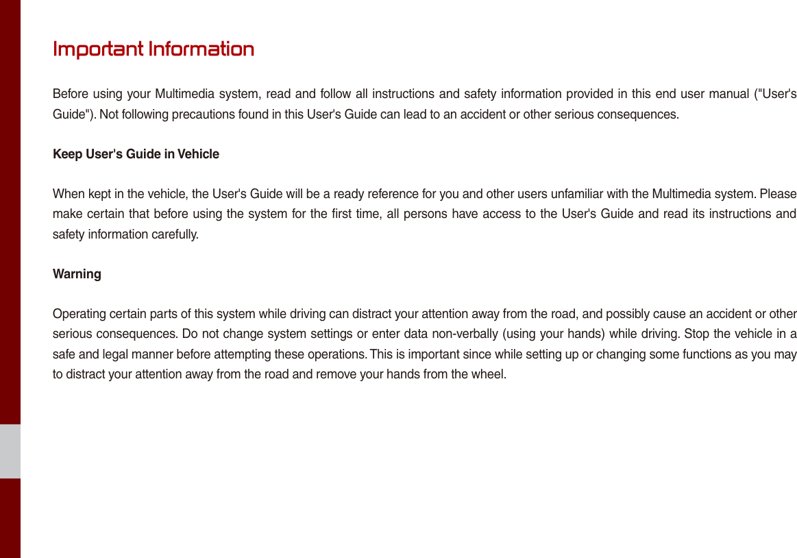 Important InformationBefore using your Multimedia system, read and follow all instructions and safety information provided in this end user manual (&quot;User&apos;s Guide&quot;). Not following precautions found in this User&apos;s Guide can lead to an accident or other serious consequences.Keep User&apos;s Guide in VehicleWhen kept in the vehicle, the User&apos;s Guide will be a ready reference for you and other users unfamiliar with the Multimedia system. Please make certain that before using the system for the first time, all persons have access to the User&apos;s Guide and read its instructions and safety information carefully.WarningOperating certain parts of this system while driving can distract your attention away from the road, and possibly cause an accident or other serious consequences. Do not change system settings or enter data non-verbally (using your hands) while driving. Stop the vehicle in a safe and legal manner before attempting these operations. This is important since while setting up or changing some functions as you may to distract your attention away from the road and remove your hands from the wheel.