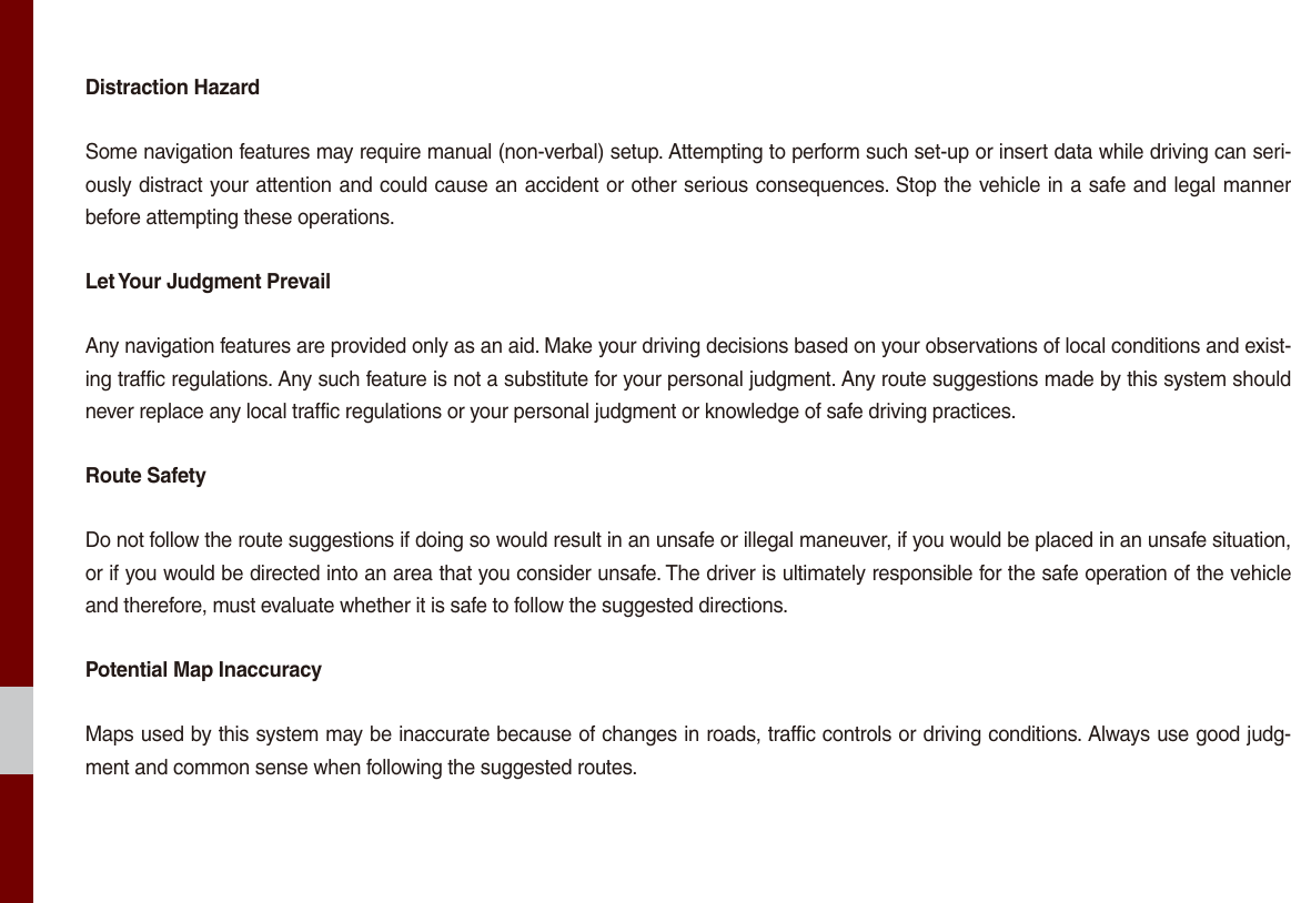 Distraction HazardSome navigation features may require manual (non-verbal) setup. Attempting to perform such set-up or insert data while driving can seri-ously distract your attention and could cause an accident or other serious consequences. Stop the vehicle in a safe and legal manner before attempting these operations.Let Your Judgment PrevailAny navigation features are provided only as an aid. Make your driving decisions based on your observations of local conditions and exist-ing traffic regulations. Any such feature is not a substitute for your personal judgment. Any route suggestions made by this system should never replace any local traffic regulations or your personal judgment or knowledge of safe driving practices.Route SafetyDo not follow the route suggestions if doing so would result in an unsafe or illegal maneuver, if you would be placed in an unsafe situation, or if you would be directed into an area that you consider unsafe. The driver is ultimately responsible for the safe operation of the vehicle and therefore, must evaluate whether it is safe to follow the suggested directions.Potential Map InaccuracyMaps used by this system may be inaccurate because of changes in roads, traffic controls or driving conditions. Always use good judg-ment and common sense when following the suggested routes.