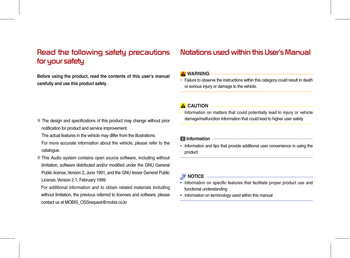 Read the following safety precautions for your safetyBefore using the product, read the contents of this user&apos;s manual carefully and use this product safely.※ The design and speciﬁ cations of this product may change without prior notiﬁ cation for product and service improvement.The actual features in the vehicle may differ from the illustrations.For more accurate information about the vehicle, please refer to the     catalogue.※  This Audio system contains open source software, including without limitation, software distributed and/or modiﬁ ed under the GNU General Public license, Version 2, June 1991, and the GNU lesser General Public License, Version 2.1, February 1999.  For additional information and to obtain related materials including without limitation, the previous referred to licenses and software, please contact us at MOBIS_OSSrequest@mobis.co.krNotations used within this User&apos;s Manual WARNING•  Failure to observe the instructions within this category could result in death or serious injury or damage to the vehicle. CAUTION•  Information on matters that could potentially lead to injury or vehicle damage/malfunction Information that could lead to higher user safetyi Information•  Information and tips that provide additional user convenience in using the product NOTICE•  Information on specific features that facilitate proper product use and functional understanding•  Information on terminology used within this manual